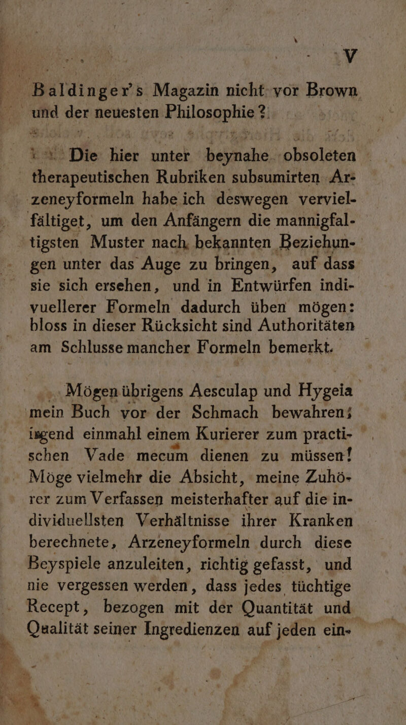 Tu Be ut. a E 3. ig, V Da ° gen unter das Auge zu bringen, auf dass sie sich ersehen, und in Entwürfen indi- vuellerer Formeln dadurch üben mögen: bloss in dieser Rücksicht sind Authoritäten am Schlusse mancher Formeln bemerkt. Mögen übrigens Aesculap und Hygela | isgend einmahl einem Kurierer zum practi- schen Vade mecum dienen zu müssen! Möge vielmehr die Absicht, meine Zuhö- rer zum Verfassen meisterhafter auf die in- dividuellsten Verhältnisse ihrer Kranken berechnete, Arzeneyformeln durch diese Beyspiele anzuleiten, richtig gefasst, und nie vergessen werden, dass jedes tüchtige Recept, bezogen mit der Quantität und. Qaalität seiner Ingredienzen auf jeden ein»