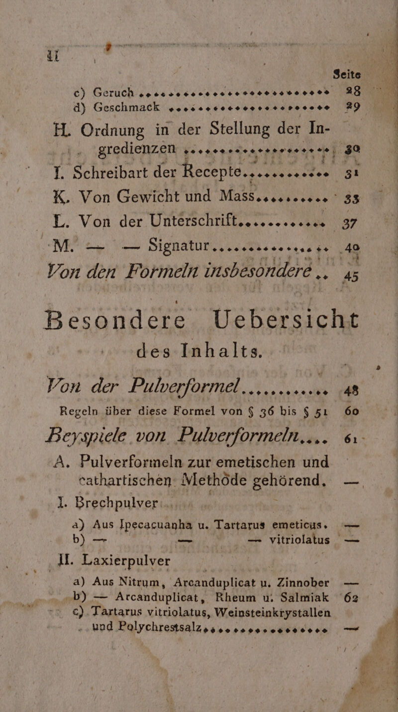 Seite c) Geruch ones sosoceesee nero r0n0 00 re 28 d) Geschmack sn... 1.1000 re rer r* 29 H. Ordnung in der Stellung der In- gredienzen , Beenensdeneserseneee, 30 I. Schreibart der Receptonsessnnecsee 51 K. Von Gewicht und Massesessccece 33 L. Von der Unterschrifteeceeeeesee 37 Ba a Signatur .nusssssorsnase 40 Ri Von 76 Formeln insbesondere 4 SrTRE Wehersiche des Inhalts. Von der Pulverformel..scereeene 48 Regeln über diese Formel von $ 36 bis $ 51 60 Beyspiele von, Pulverformeln... 6 A. Pulverformeln zur emetischen und eathartischen: ethöde Bozen I. Brechpulver... a) Aus Kiga u. Tarranın) emeticus, — b) — — _ vitriolatus — 4 Laxierpulver a) Aus Nitrym, Arcanduplicat u. under — „b) — Arcanduplicat, Rheum u. Salmiak 62 c). Tartarus vitriolatus, Weinsteinkrystallen - „und Polychrestsalzgssoososseseseeee — r j \