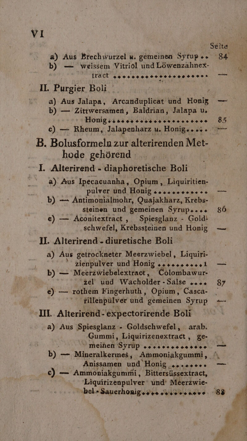 Seite b) — weissem Vitriol und Löwenzahnex- tract srecnnnrerretrenre re II. Purgier Boli a) Aus Jalapa, Arcanduplicat und Hoi — b) — Zittwersamen, Baldrian, Jalapa u. 6) — Rheum, Jalapenharz u. Honig... — B. Bolisfanmeln zur alterirenden Met- hode gehörend I. Alterirend - diaphoretische Boli a) Aus Ipecacuanha, Opium, Liquiritien- pulver und Honig “os 40 40 0++4+ 7 b) — Antimonialmohr, Quajakharz, Krebs- steinen und gemeinen Syrupe..s 86 e) — Aconitextract , Spiesglanz - Gold! schwefel, Krebssteinen und Honig — 1l. Alterirend - diuretische Boli a) Aus getrockneter Meerzwiebel, Liquiri- zienpulver und Honig esesesessel — b) — Meerzwiebelextract, Colombawur- zel uud Wacholder - SALE osn 87 e) — rothem Fingerhuth, Opium, Casca- , tillenpülver und gemeinen Syrup =- III. Alterirend- expectorirende Boli a) Aus Spiesglanz - Goldschwefel, arab. Gummi, Liquirizenextract , ge-  meinen Syrlp Te erTTTT — b). — Mineralkermes, Ammonjakgummi, '\ Anissamen und Honig eco. — c) — Ammoniakgumni , Bittersüssextract, 'Liquirizenpulver‘ und‘ Meerzwie- Bi &gt; Pe y 5° 2