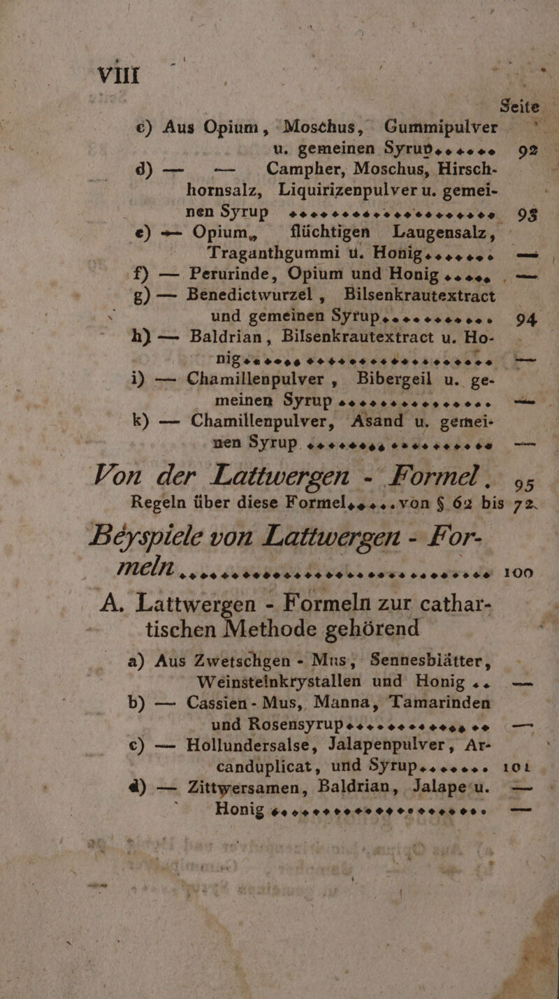 €) Aus Opium, 'Moschus, Gummipulver ° u. gemeinen Syrudsessee 92 d) — — Campher, Moschus, Hirsch hornsalz, Liquirizenpulver u. gemei- nen Syrup soon seesrsene0rer.00 08 e) — Opium, flüchtigen Laugensalz, Traganthgummi u. Honigeseres — f) — Perurinde, Opium und Honig 2... . — g) — Benedictwurzel , Bilsenkrautextract x und gemeinen Syrupsaseesereee 94 h) — Baldrian, Bilsenkrautextract u. Ho- nigwiecie FREUT ERTPRREU N ARE i) — Chamillenpulver R Bibergeil u. ge- meinen Syrup Bosse ereeene ie. k) — Chamillenpulver, Asand u, gemei- ven Syrup. RAR suusser+re 7 Von der Lattwergen - Formel, ,; Regeln über diese Formelss...von $.62 bis ER Beyspiele von Lattwergen - For- mein .&gt; 00 ++ RN Soesosissssenssee 100 A. Lattwergen - Formeln zur cathar- tischen Methode gehörend er a) Aus Zwetschgen - Mus, Sennesblätter, Weinsteinkrystallen und Honig . — b) — Cassien- Mus, Manna, Tamarinden und Rosensyrupesssooes ses . c) — Hollundersalse, Jalapenpulver,, Ar- canduplicat, und Syrupeseees. 101 d) — Zittwersamen, Baldrian, Jalapeu. — Honig Gros rr rer er Heer. —