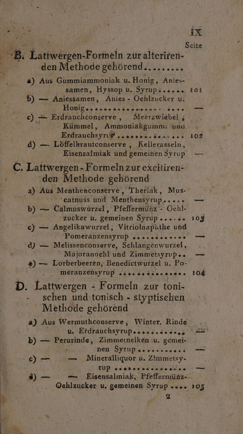 den Methode gehörend.. ERS a) Aus Gummiammoniak u. Honig, Anies- samen, Hyssop u. Syrups.2.:% b) — Aniessamen, Änies - Oehlzucker u; Hovigseeee. Badsreraerrn: dose €) -— Erdrauchconserve, Meerzwiebel , Kümmel, Ammoniakgummi und Erdrauchsyruß Pe ES EEE 4) - —. Löffelkrautconserve , Kellerasseln, den Methode gehörend catnuss und Menthensfrup.. ... b) — Calmuswürzel, Pfeffermünz‘- Oehl- zucker u. gemeinen Syrup 2... c) — Angelikawurzel, Vitriolnaplithe und Pomeranzensyrup ga s00s0. 0.2» 4) — Melissenconserve, Schlangenwurzel, Majoranoehl und Zimmetsyrvps« &amp;) — Lorberbeeren; Benedictwurzel u. Po- ı meranzensyrup sr ds r er. Methode gehörend ix 101 102 104 b) — Perurinde, Zimmetnelken u. gemei- | nen DYFUPsosas.sere: ! rtup uber Pe. 24. &gt; % 105