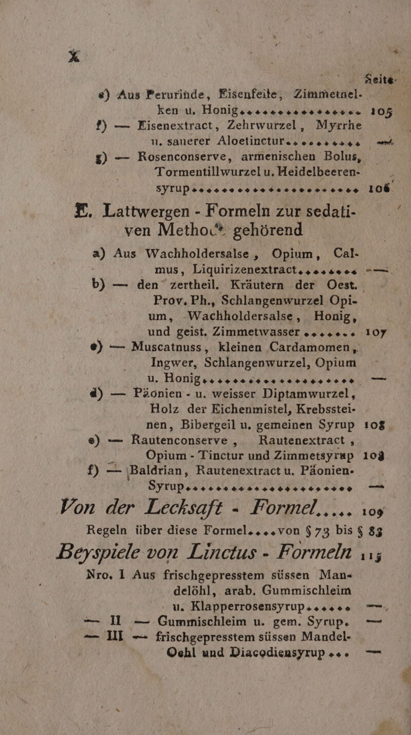 ken u. Honig. ven Her ao 6&gt; f} — Eisenextract, Zehrwurzel, Myrrhe g) — Rosenconserve, armenischen Bolus, Tormentillwurzelu. Heidelbeeren- SYTUPss0 ss 0902 +. 0020». 0+0+ f. Lattwergen - Formeln zur sedati- ven Metho.* gehörend ” Aus Wachholdersalse , Opium, Cal- mus, Liquirizenextraotssossees a: Prov. Ph., Schlangenwurzel Opi- um, SWachlialuersaie ‚„ Honig, und geist. Zimmetwasser os..0.e ‚10Y7 Ingwer, Schlangenwurzel, Opium d) — Päonien - u. weisser Diptamwurzel, Holz der Eichenmistel, Krebsstei- nen, Bibergeil u, gemeinen Syrup e) —— Rautenconserve „ Rautenextract , Opium - Tinctur und Zimmetsyrap Sy ‚Baldrian, Rautenextract u. Päonien- Syrup zarte uns 0040 +01 0400 Von der Lecksaft - Formel, ... Regeln über diese Formel....von $73 bis Beyspiele von Linctus - Formeln Nro, I Aus frischgepresstem süssen Man« delöhl, arab. Gummischleim . us Klapperrosensyrups ss» »&gt;» — Il — Gummischleim u. gem. Syrup. — II — frischgepresstem süssen Mandel- ©ehl und Diacodiensyrup »+ 109 $ 83 115 je wu