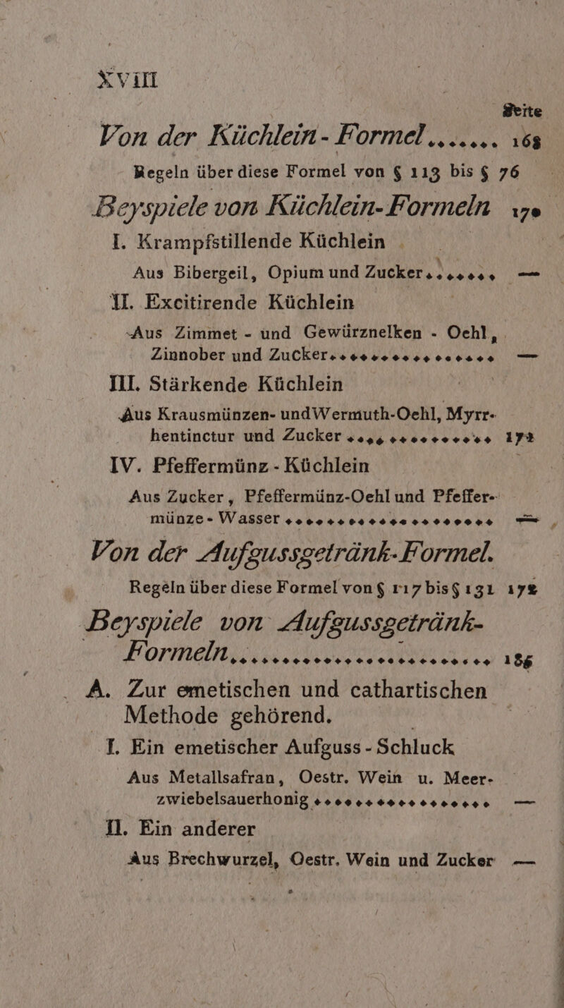 Xvil Von der Küchlein m Formel ., .2 094» 168 Beyspiele von Küchlein- Formeln I. Krampfstillende Küchlein Aus Bibergeil, Opium und Zucker, ) SPERREN U. Exeitirende Küchlein NORA Zinnober und Zuckersss+ 0044 90 400% Ill. Stärkende Küchlein Aus Krausmünzen- undWermuth-Oehl, Myrr- hentinctur und Zucker 22,5. ++. +++ .%+ IV. Pfeffermünz - Küchlein münze- Wasser soo.++ Bass 22 r000++ Von der Aufgussgetränk- Formel. Regeln über diese Formel von$ rı7zbis$ ıgı Beyspiele von Aufgussgetränk- Formeln, 59200 9949 60 90 4942 296 +2 A. Zur emetischen und cathartischen Methode gehörend. I. Ein emetischer Aufguss - ‚Schluck Aus Metallsafran, Oestr. Wein u. Meer- zwiebelsauerhonig #s000s#s0+0+.0+++ 2. Ein anderer 172 nt a