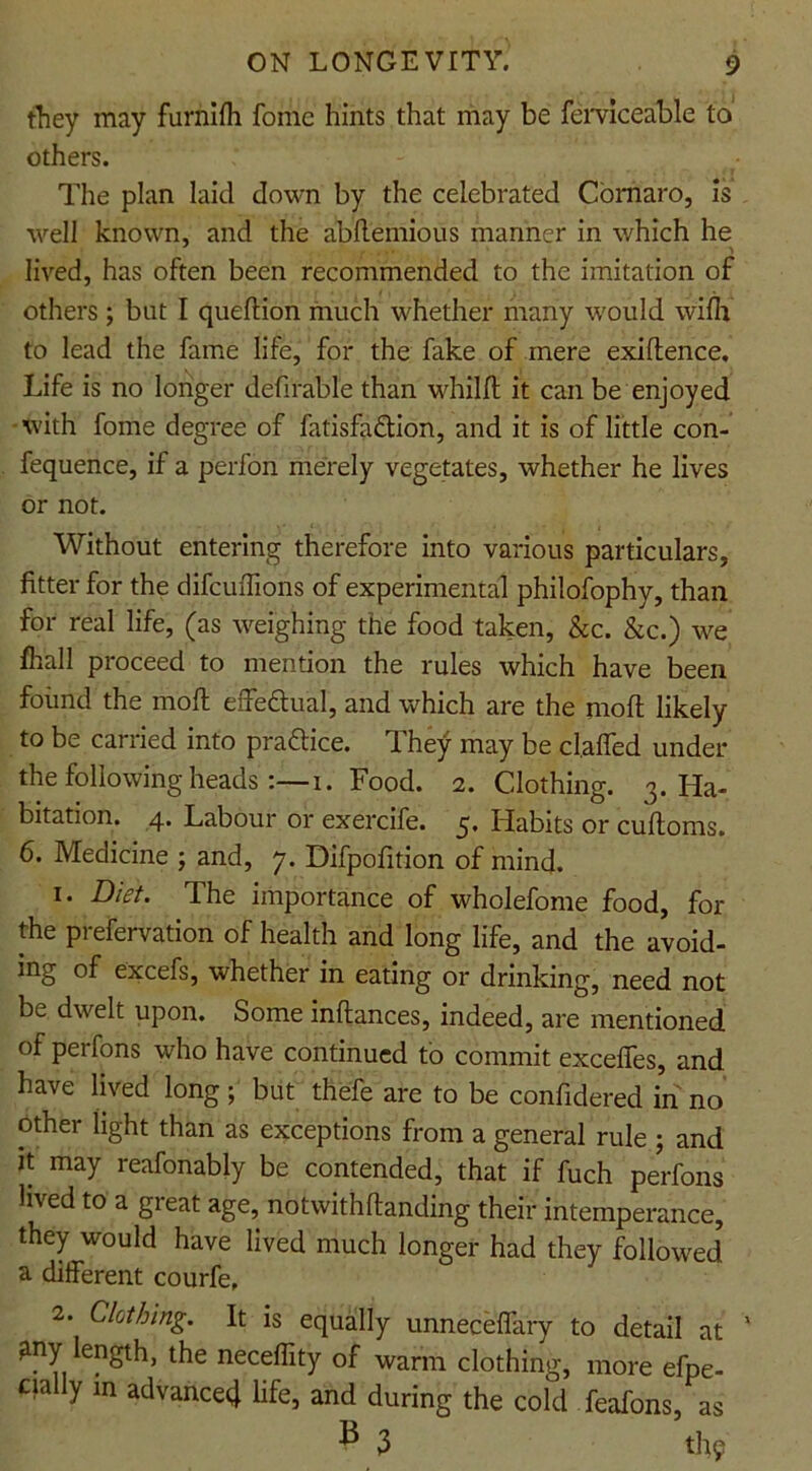 they may furnifh fome hints that may be ferviceable to others. The plan laid down by the celebrated Comaro, is well known, and the abftemious manner in which he lived, has often been recommended to the imitation of others; but I queflion much whether many would wifh to lead the fame life, for the fake of mere exiftence. Life is no longer defirable than whilfl it can be enjoyed with fome degree of fatisfa&ion, and it is of little con- fequence, if a perfon merely vegetates, whether he lives or not. Without entering therefore into various particulars, fitter for the difcufiions of experimental philofophy, than for real life, (as weighing the food taken, &c. &c.) we &all proceed to mention the rules which have been found the moll effectual, and which are the moll likely to be carried into praflice. d hey may be cl.affed under the following heads :—i. Food. 2. Clothing. 3. Ha- bitation. 4. Labour or exercife. 5. Habits or cuftoms. 6. Medicine ; and, 7. Difpofition of mind. 1. Diet. The importance of wholefome food, for the prefervation of health and long life, and the avoid- ing of excefs, whether in eating or drinking, need not be dwelt upon. Some inftances, indeed, are mentioned of perfons who have continued to commit exceffes, and have lived long ; but thefe are to be confidered in no other light than as exceptions from a general rule ; and it may reafonably be contended, that if fuch perfons lived to a great age, not with Handing their intemperance, they would have lived much longer had they followed' a different courfe. 2. Clothing. It is equally unneceffary to detail at ' Uny length, the neceflity of warm clothing, more efpe- cully in advance4 life, and during the cold feafons, as » 3 thy