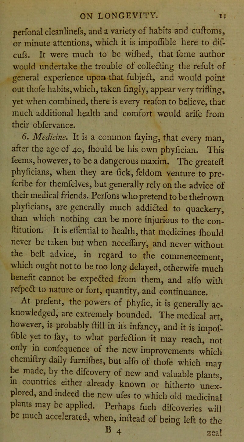 perfonal cleanlinefs, and a variety of habits and cuftoms, or minute attentions, which it is impoflible here to dif- cufs. It were much to be wifhed, that fome author would undertake the trouble of collecting the refult of general experience upon that fubjeCt, and would point out thofe habits, which, taken fmgly, appear very trifling, yet when combined, there is every reafon to believe, that much additional health and comfort would arife from their obfervance. 6. Medicine. It is a common faying, that every man, after the age of 40, fhould be his own phyfician. This feems, however, to be a dangerous maxim. The greateft phyficians, when they are Tick, feldom venture to pre- feribe for themfelves, but generally rely on the advice of their medical friends. Perfons who pretend to be their own phyficians, are generally much addi&ed to quackery, than which nothing can be more injurious to the con- ftitution. It is eflential to health, that medicines fhould never be taken but when neceflfary, and never without the bell advice, in regard to the commencement, which ought not to be too long delayed, otherwife much benefit cannot be expected from them, and alfo with refpeCt to nature or fort, quantity, and continuance. At prefent, the powers of phyfic, it is generally ac- knowledged, are extremely bounded. The medical art, however, is probably ftill in its infancy, and it is impof- fible yet to fay, to what perfection it may reach, not only in confequence of the new' improvements which chemiftry daily furnifhes, but alfo of thofe which may be made, by the difeovery of new and valuable plants, m countries either already known or hitherto unex- plored, and indeed the new ufes to which old medicinal plants may be applied. Perhaps fuch difeoveries will be much accelerated, when, inftead of being left to the ® 4 zeal