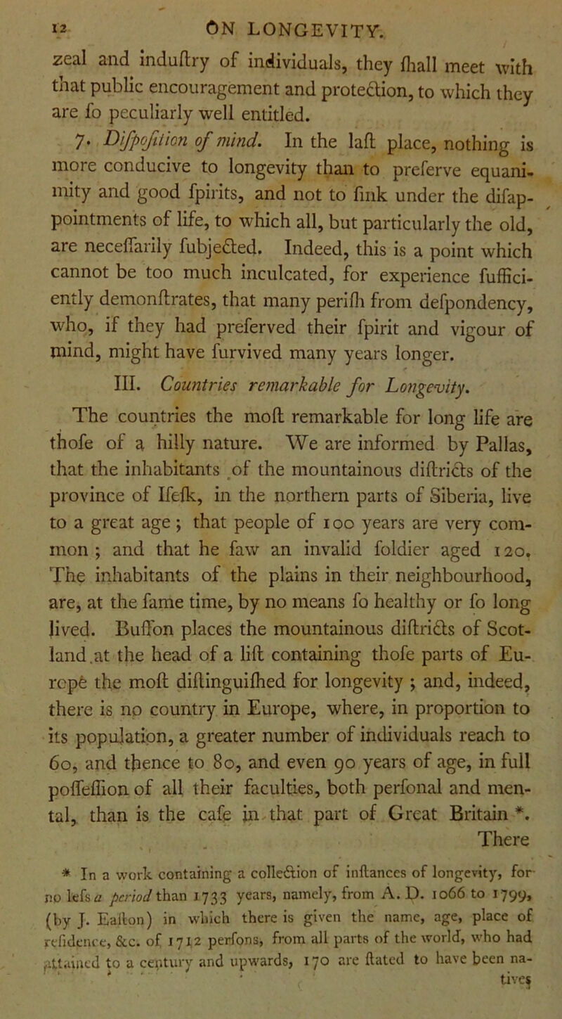 zeal and induftry of individuals, they fhall meet with that public encouragement and protection, to which they are fo peculiarly well entitled. 7. Difpcfilicn of mind. In the laft place, nothing is more conducive to longevity than to preferve equani- mity and good fpirits, and not to fink under the difap- pointments of life, to which all, but particularly the old, are necefiarily fubjefted. Indeed, this is a point which cannot be too much inculcated, for experience fuffici- ently demonftrates, that many perifh from defpondency, who, if they had preferved their fpirit and vigour of mind, might have furvived many years longer. III. Countries remarkable for Longevity. The countries the mod remarkable for long life are thofe of a hilly nature. We are informed by Pallas, that the inhabitants of the mountainous diftricts of the province of Ifefk, in the northern parts of Siberia, live to a great age; that people of 100 years are very com- mon ; and that he faw an invalid foldier aged 120. The inhabitants of the plains in their neighbourhood, are, at the fame time, by no means fo healthy or fo long lived. Buffon places the mountainous diftrifts of Scot- land.at the head of a lift containing thofe parts of Eu- rcpfe the molt diftinguifhed for longevity ; and, indeed, there is no country in Europe, where, in proportion to its population, a greater number of individuals reach to 60, and thence to 80, and even go years of age, in full poffeflion of all their faculties, both perfonal and men- tal, than is the cafe in that part of Great Britain *. There * In a work containing a collection of inftances of longevity, for no lefs a period than 1733 years, namely, from A. D. 1066 to 1799, (by J. Ealton) in which there is given the name, age, place of refidfnce, &c. of 17x2 perfons, from all parts of the world, who had attained to a century and upwards, 170 are Hated to have been na-