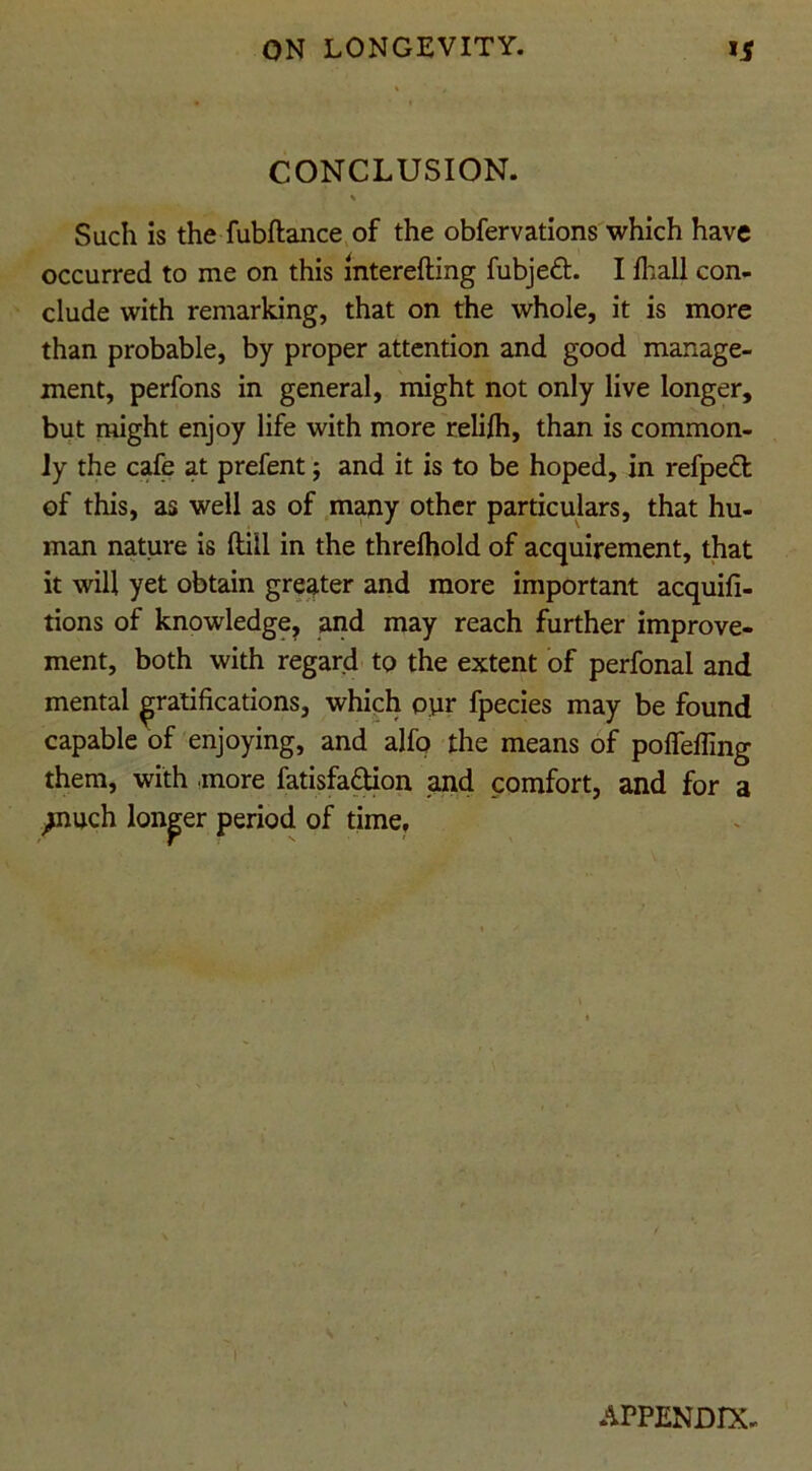 CONCLUSION. Such is the fubftance of the obfervations which have occurred to me on this interefting fubjed. I Ihall con- clude with remarking, that on the whole, it is more than probable, by proper attention and good manage- ment, perfons in general, might not only live longer, but might enjoy life with more relifli, than is common- ly the cafe at prefent; and it is to be hoped, in refped of this, as well as of many other particulars, that hu- man nature is ftill in the threshold of acquirement, that it will yet obtain greater and more important acquifi- tions of knowledge, and may reach further improve- ment, both with regard to the extent of perfonal and mental gratifications, which opr fpecies may be found capable of enjoying, and alfo the means of poffefling them, with more fatisfadion and comfort, and for a ,jnuch longer period of time. APPENDIX-