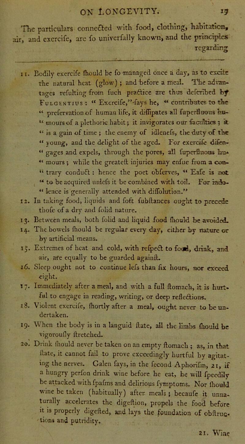 The particulars conne&ed with food, clothing, habitation, air, and excrcife, are fo univerfally known, and the principles regarding 11. Bodily exercife (hould be fo managed once a day, as to excite the natural heat (glow) ; and before a meal. The advan- tages refulting from fuch practice are thus deferibed bf Fulgentius : “ Exercife,’’-fays he, ** contributes to the “ prefervation of human life, it difTipates all fuperftuous bia- 11 moursof a plethoric habit; it invigorates our faculties 5 k “ is a gain of time ; the enemy of idlenefs, the duty of the “ young, and the delight of the aged. For exercife difen- “ gages and expels, through the pores, all fuperflnons hu- “ mours ; while the greateft injuries may enfue from a com- “ trary conduct : hence the poet obferves, Eafe is not f* to be acquired unlefs it be combined with toil. For indso- “ Ience is generally attended with diffolution.” 12. In taking food, liquids and foft fubftances ought to precede thofe of a dry and folid nature. 13. Between meals, both folid and liquid food {hould be avoided. 14. The bowels (hould be regular every day, either by nature or by artificial means. IJ. Extremes of heat and cold, with refpeft to focjd, drink, and air, are equally to be guarded againft. 16. Sleep ought not to continue lefs than fix hours, nor exceed eight. T 7. Immediately after a meal, and with a full ftomach, It Is hurt- ful to engage in reading, writing, or deep refle&ions. 18. Violent exercife, fhortly after a meal, ought never to be un- dertaken. 19. When the body is in a languid Hate, all the limbs (hould be vigoroufly ftretched. 20. Drink (hould never be taken on an empty ftomach ; as, in that ftate, it cannot fail to prove exceedingly hurtful by agitat- ing the nerves. Galen fays, in the fecond Aphorifm, 21, .if a hungry- perfon drink wine before he eat, he will fpeedily be attacked with fpafms and delirious fymptoms. Nor (hould wine be taken (habitually) after meals ; becaufe it unna- turally accelerates the digeftion, propels the food before it is properly digefted, and lays the foundation of obftruc- tions and putridity. 21. Wine