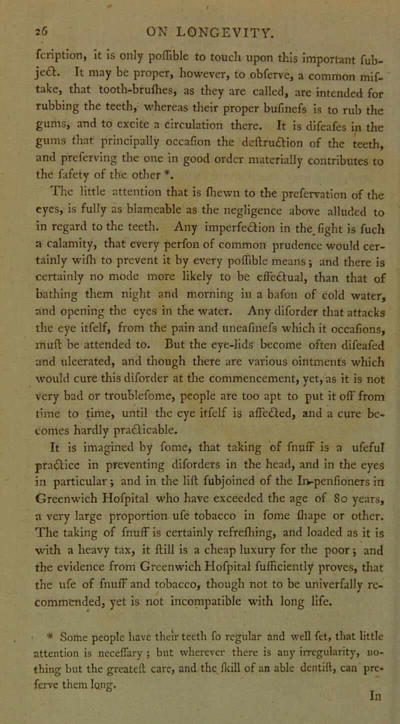 26 ON LONGEVITY. fcriptlon, it is only poflible to touch upon this important fub- je£L It may be proper, however, to obferve, a common mif- take, that tooth-brufhes, as they are called, are intended for rubbing the teeth, whereas their proper bufinefs is to rub the gums, and to excite a circulation there. It is difeafes in the gums that principally occafion the deftru&ion of the teeth, and preferving the one in good order materially contributes to the fafety of the other *. The little attention that is {hewn to the prefervation of the eyes, is fully as blameable as the negligence above alluded to in regard to the teeth. Any imperfection in the_ fight is fuch a calamity, that every perfon of common prudence would cer- tainly with to prevent it by every poflible means; and there is certainly no mode more likely to be effectual, than that of bathing them night and morning in a bafon of cold water, and opening the eyes in the water. Any diforder that attacks the eye itfelf, from the pain and uneafinefs which it occafions, mult be attended to. But the eye-lids become often difeafed and ulcerated, and though there are various ointments which would cure this diforder at the commencement, yet, as it is not very bad or troublefome, people are too apt to put it oft' from time to time, until the eye itfelf is affeCted, and a cure be- comes hardly practicable. It is imagined by fome, that taking of fnuff is a ufeful praCtice in preventing diforders in the head, and in the eyes in particular ; and in the lift fubjoined of the Iivpenfioners in Greenwich Hofpital who have exceeded the age of 80 years, a very large proportion ufe tobacco in fome fliape or other. The taking of fnuff is certainly refrefhing, and loaded as it is with a heavy tax, it ftill is a cheap luxury for the poor j and the evidence from Greenwich Hofpital fufficiently proves, that the ufe of fnuff and tobacco, though not to be univerfally re- commended, yet is not incompatible with long life. * Some people have their teeth fo regular and well fet, that little attention is neceflary ; but wherever there is any irregularity, no- thing but the greateft care, and the /kill of an able dcntift, can pre- ferve them long. In