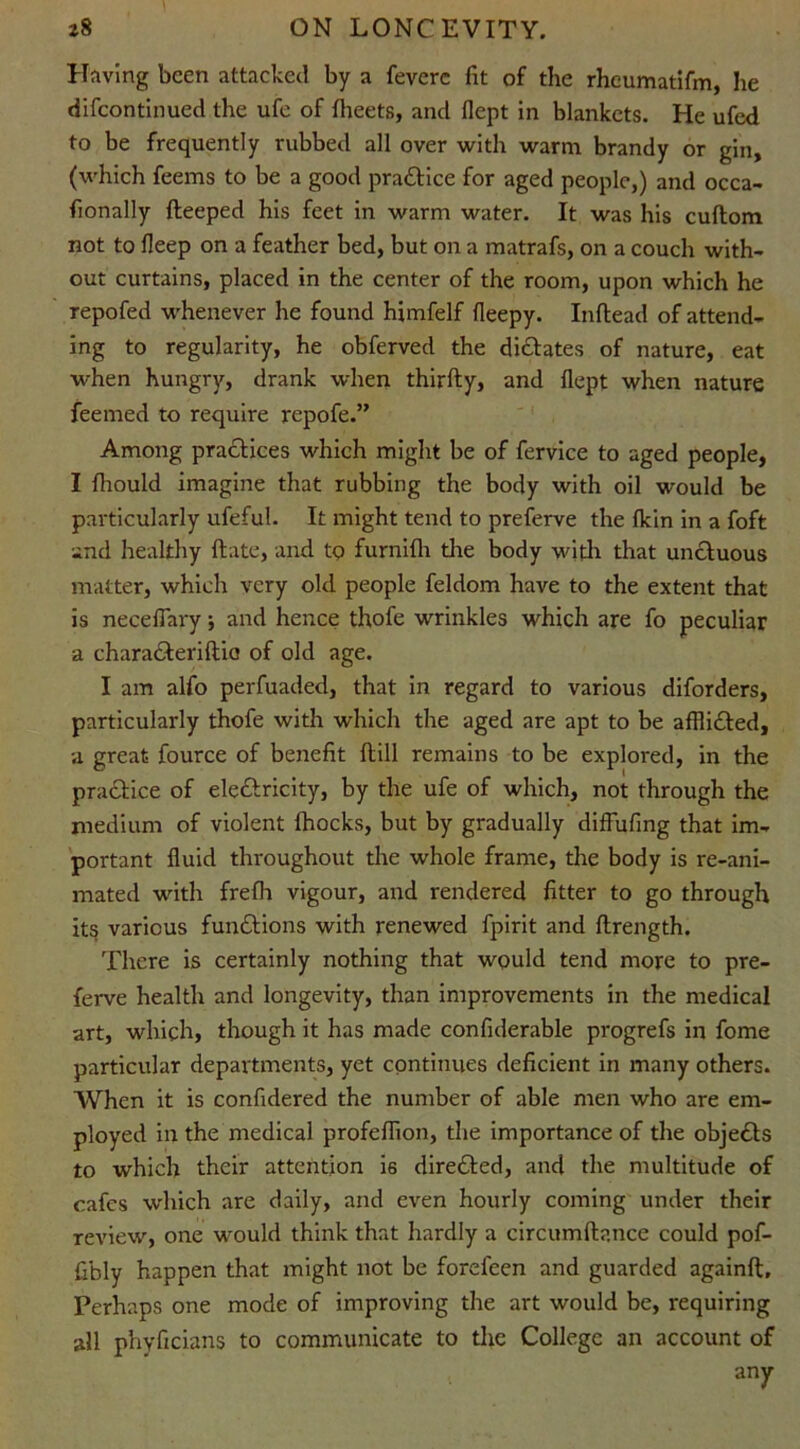 Having been attacked by a feverc fit of the rheumatifm, lie difeontinued the ufe of fiieets, and flept in blankets. He ufed to be frequently rubbed all over with warm brandy or gin, (which feems to be a good praCtice for aged people,) and occa- fionally deeped his feet in warm water. It was his cudom not to fleep on a feather bed, but on a matrafs, on a couch with- out curtains, placed in the center of the room, upon which he repofed whenever he found himfelf fleepy. Indead of attend- ing to regularity, he obferved the dictates of nature, eat when hungry, drank when thirfty, and flept when nature feemed to require repofe.” Among practices which might be of fervice to aged people, I fliould imagine that rubbing the body with oil would be particularly ufeful. It might tend to preferve the fkin in a foft and healthy date, and tp furnifli the body with that unctuous matter, which very old people feldom have to the extent that is neceflary 5 and hence thofe wrinkles which are fo peculiar a charaCteridia of old age. I am alfo perfuaded, that in regard to various diforders, particularly thofe with which the aged are apt to be afflidted, a great fource of benefit dill remains to be explored, in the practice of electricity, by the ufe of which, not through the medium of violent ihocks, but by gradually diffufing that im- portant fluid throughout the whole frame, the body is re-ani- mated with frefh vigour, and rendered fitter to go through its various functions with renewed fpirit and drength. There is certainly nothing that would tend more to pre- ferve health and longevity, than improvements in the medical art, which, though it has made confiderable progrefs in fome particular departments, yet continues deficient in many others. When it is confidered the number of able men who are em- ployed in the medical profeflion, the importance of the objeCts to which their attention is directed, and the multitude of cafes which are daily, and even hourly coming under their review, one would think that hardly a circumdance could pof- fibly happen that might not be forefeen and guarded againd. Perhaps one mode of improving the art would be, requiring all phyficians to communicate to the College an account of