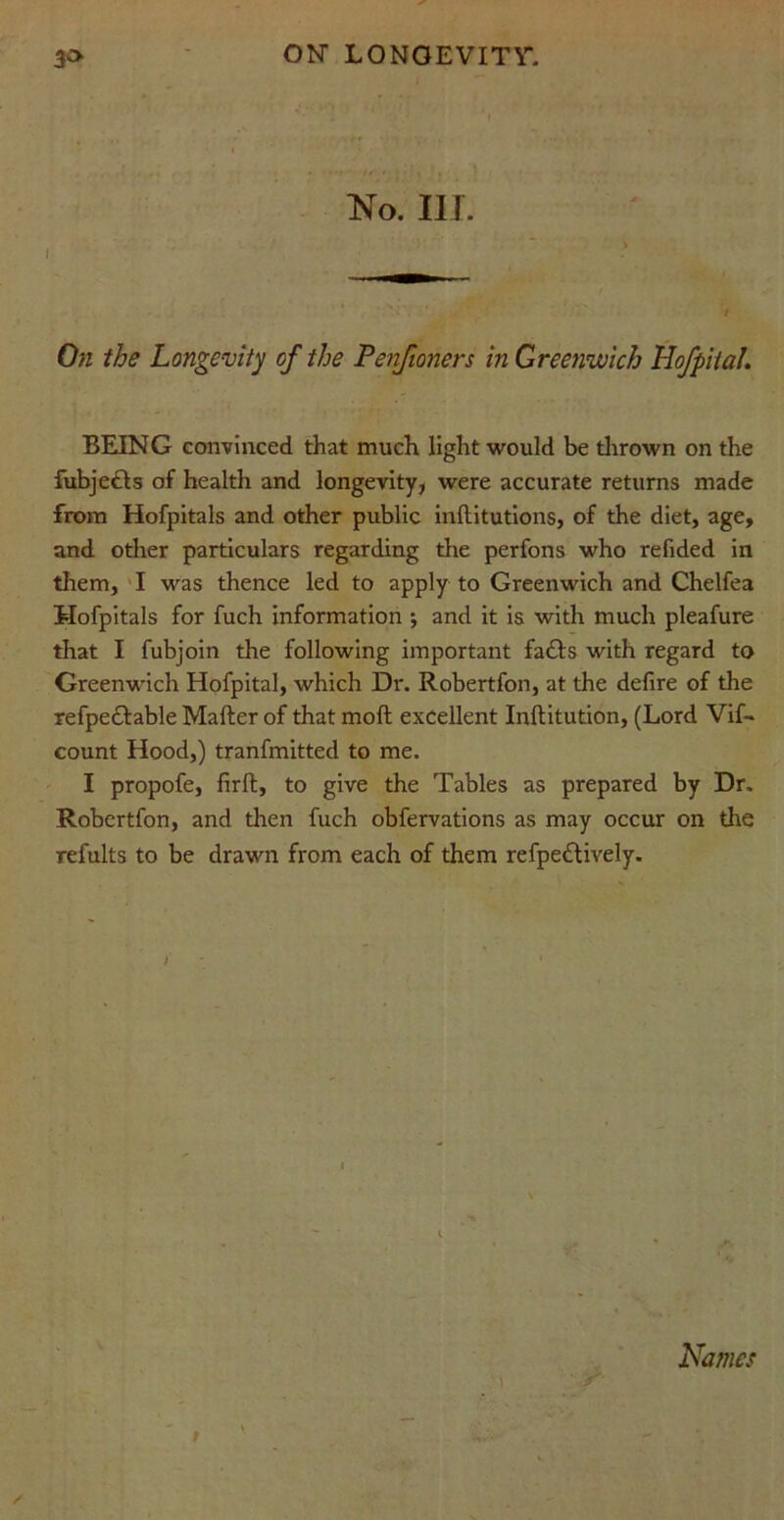 lSTo. III. i ' • : / On the Longevity of the Penfioners in Greenwich Hofpital. BEING convinced that much light would be thrown on the fubje£ls of health and longevity, were accurate returns made from Hofpitals and other public inftitutions, of the diet, age, and other particulars regarding the perfons who refided in them, I was thence led to apply to Greenwich and Chelfea Hofpitals for fuch information ; and it is with much pleafure that I fubjoin the following important fa£ls with regard to Greenwich Hofpital, which Di\ Robertfon, at the defire of the refpe£lable Mailer of that moll excellent Inllitution, (Lord Vif- count Hood,) tranfmitted to me. I propofe, firft, to give the Tables as prepared by Dr. Robertfon, and then fuch obfervations as may occur on the refults to be drawn from each of them refpedlively. Names