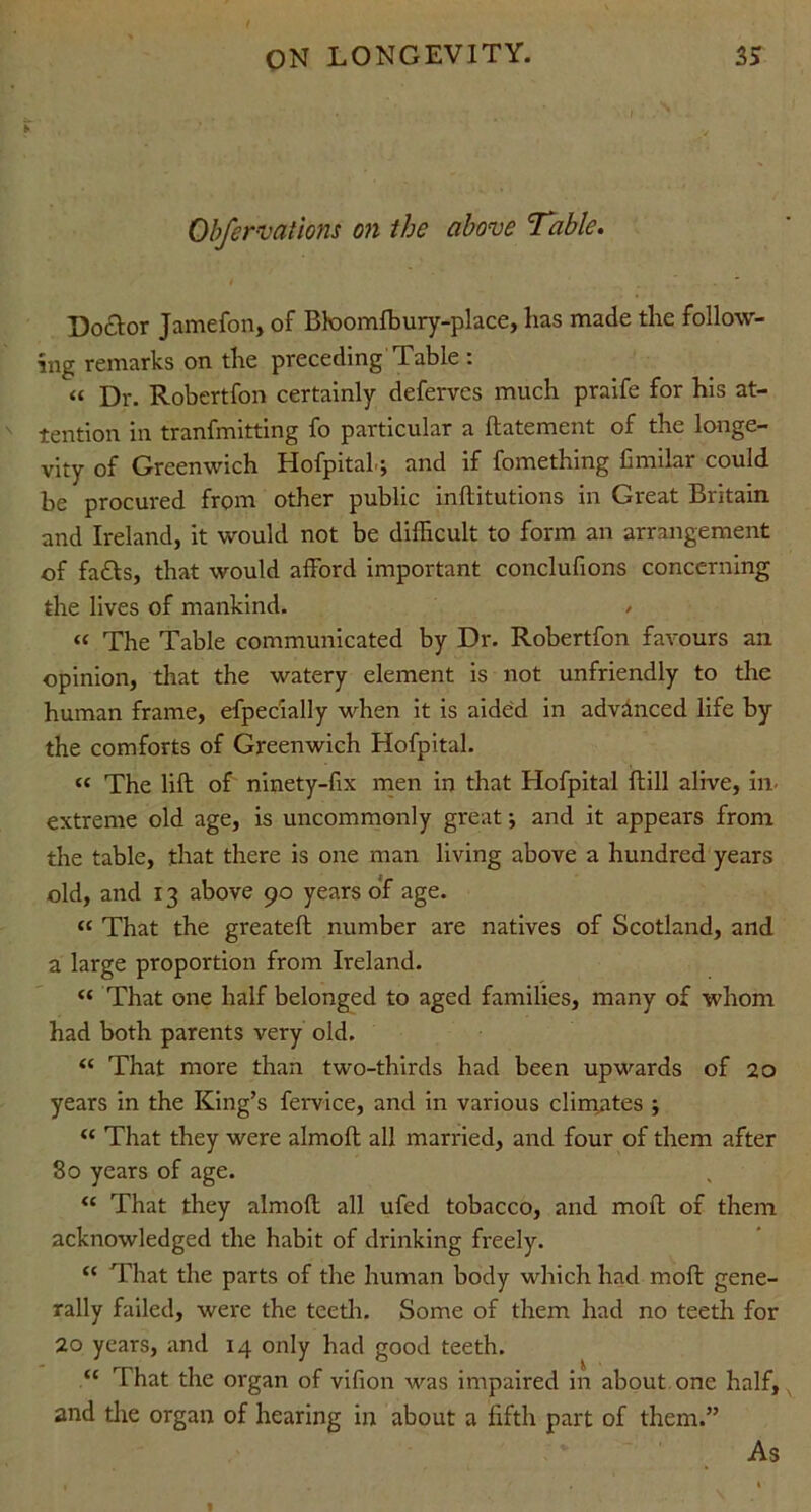 Obfervations on the above ’Table. Do£tor Jamefon, of Bloomlbury-place, lias made the follow- ing remarks on the preceding Table : “ Dr. Robertfon certainly deferves much praife for his at- tention in tranfmitting fo particular a ftatement of the longe- vity of Greenwich Hofpital.; and if fomething fimilar could be procured from other public inftitutions in Great Britain and Ireland, it would not be difficult to form an arrangement of faffs, that would afford important conclufions concerning the lives of mankind. / « The Table communicated by Dr. Robertfon favours an opinion, that the watery element is not unfriendly to the human frame, efpecially when it is aided in advanced life by the comforts of Greenwich Hofpital. « The lift of ninety-fix men in that Hofpital ftill alive, in- extreme old age, is uncommonly great ; and it appears from the table, that there is one man living above a hundred years old, and 13 above 90 years of age. « That the greateft number are natives of Scotland, and a large proportion from Ireland. « That one half belonged to aged families, many of whom had both parents very old. “ That more than two-thirds had been upwards of 20 years in the King’s fervice, and in various climates ; “ That they were almoft all married, and four of them after 80 years of age. “ That they almoft all ufed tobacco, and moft of them acknowledged the habit of drinking freely. “ That the parts of the human body which had moft gene- rally failed, were the teeth. Some of them had no teeth for 20 years, and 14 only had good teeth. “ That the organ of vifion was impaired in about one half, and the organ of hearing in about a fifth part of them.” As