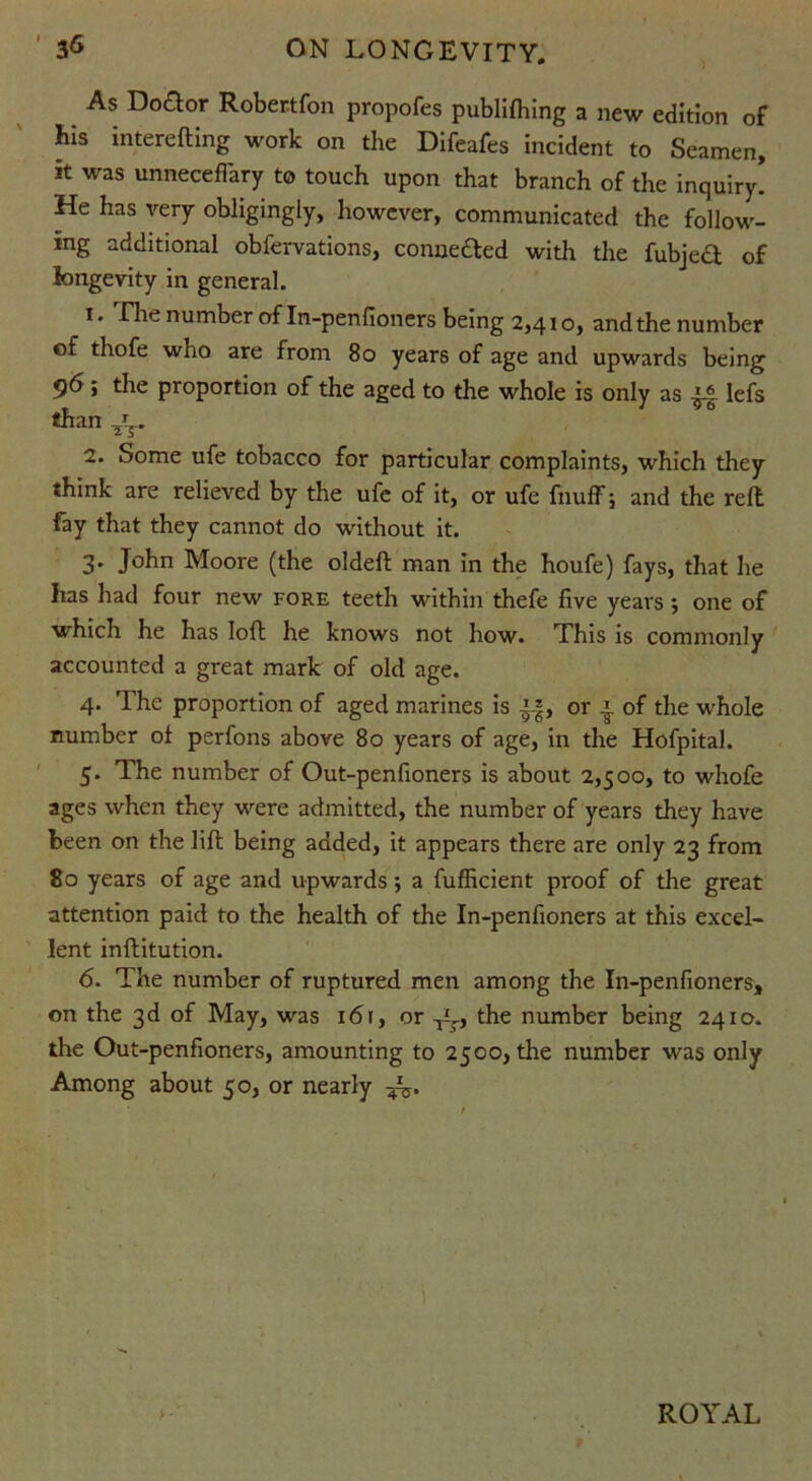 As Do&or Robertfon propofes publifhing a new edition of bis interefting work on the Difeafes incident to Seamen, it was unneceffary to touch upon that branch of the inquiry! He has very obligingly, however, communicated the follow- ing additional obfervations, conne&ed with the fubjeft of longevity in general. 1. rhenumber of In-penfioners being 2,410, andthe number of thofe who are from 80 years of age and upwards being 96; the proportion of the aged to the whole is only as lefs than *. 2. Some ufe tobacco for particular complaints, which they think are relieved by the ufe of it, or ufe fnuff; and the reft fay that they cannot do without it. 3. John Moore (the oldeft man in the houfe) fays, that he has had four new fore teeth within thefe five years j one of which he has loft he knows not how. This is commonly accounted a great mark of old age. 4. The proportion of aged marines is ”, or | of the whole number of perfons above 80 years of age, in the Hofpital. 5. The number of Out-penfioners is about 2,500, to whofe ages when they were admitted, the number of years they have been on the lift being added, it appears there are only 23 from 80 years of age and upwards; a fufficient proof of the great attention paid to the health of the In-penfioners at this excel- lent inftitution. 6. The number of ruptured men among the In-penfioners, on the 3d of May, was 161, or the number being 2410. the Out-penfioners, amounting to 2500, the number was only Among about 50, or nearly ^.