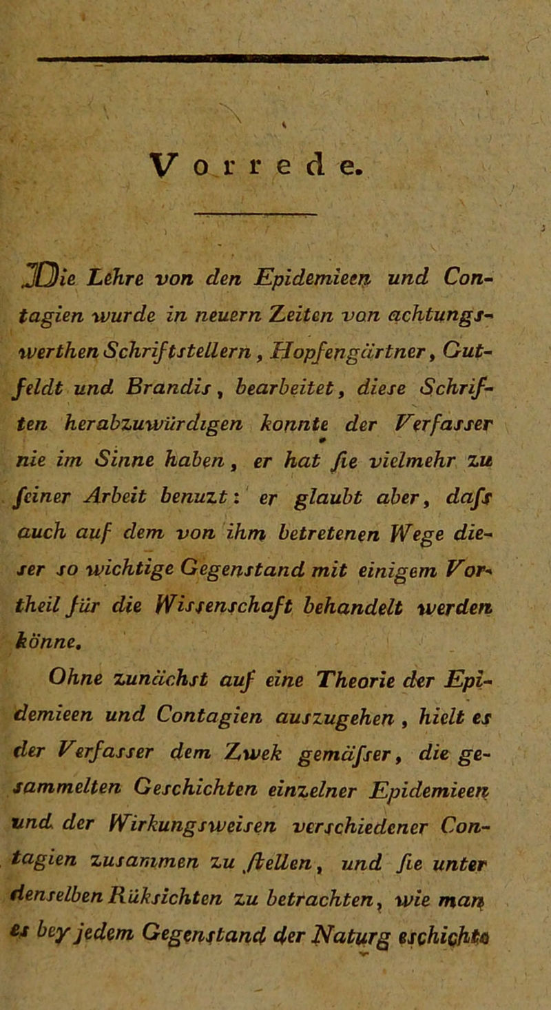 Vorrede. .2(Die Lehre von den Epidemiem und Con- tagien wurde in neuern Leiten von achtungs- werthen Schriftstellern, Hopfen gärt ner, Gut- Jeldt und Brandis, bearbeitet, diese Schrif- ten herabzuwürdigen konnte der Verfasser 0 nie im Sinne haben, er hat fie vielmehr zu feiner Arbeit benuzt: er glaubt aber, dafs auch auf dem von ihm betretenen Wege die- ser so wichtige Gegenstand mit einigem Vor* theil für die Wissenschaft behandelt werden, könne. Ohne zunächst auf eine Theorie der Epi- demieen und Contagien auszugehen , hielt es der Verfasser dem Lwek gemäfser, die ge- sammelten Geschichten einzelner Epidemieep und der Wirkungsweisen verschiedener Con- tagien zusammen zu ft eilen, und fie unter denselbenRüksichten zu betrachten, wie map es bey jedem Gegenstand der Naturg eschichta