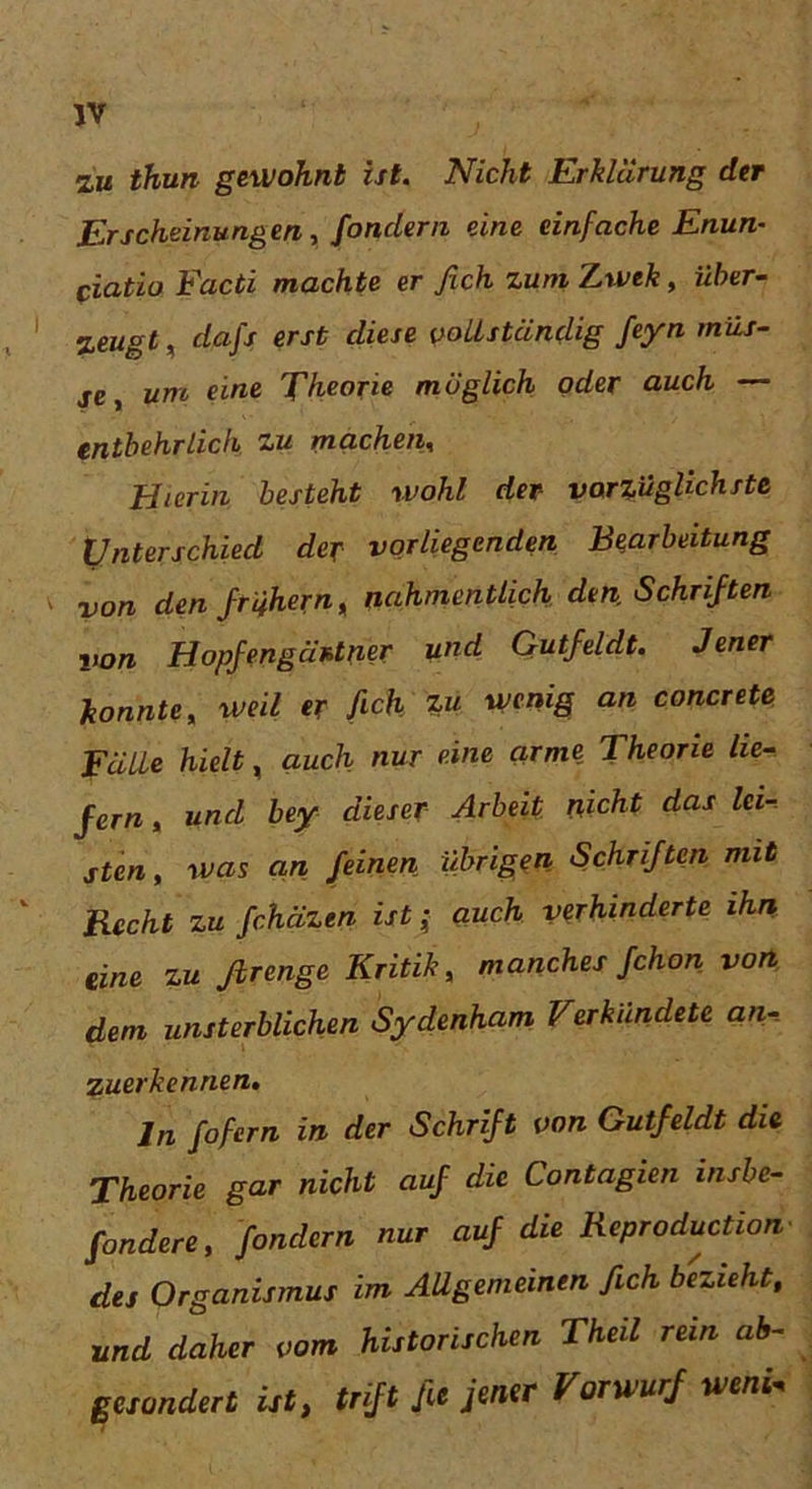 zu thun gewohnt ist. Nicht Erklärung der Erscheinungen, fondern eine einfache Enun- piatio Facti machte er fich zum Zwek, über- zeugt , dafs erst diese vollständig feyn müs- se, um eine Theorie möglich oder auch — entbehrlich zu machen, Hierin besteht wohl der vorzüglichste Unterschied der vorliegenden Bearbeitung von den frühem, nahmentlich den, Schriften von Hopfengäntner und Qutfeldt. Jener konnte, weil er fick W wenig an concrete Fälle hielt, auch nur eine arme Theorie lie- fern , und bey dieser Arbeit nicht das lei- sten, was an feinen übrigen Schriften mit Recht zu fchäzen ist ± auch verhinderte ihn eine zu ßrenge Kritik, manches fchon von dem unsterblichen Sydenham Verkündete an- zuerkennen, ln fofern in der Schrift von Gutfeldt die Theorie gar nicht auf die Contagien insbe- fondere, fondern nur auf die Reproduction des Organismus im Allgemeinen fich bezieht, und daher vom historischen Theil rein ab- gesondert ist, tnft Jie jener Vorwurf weni.