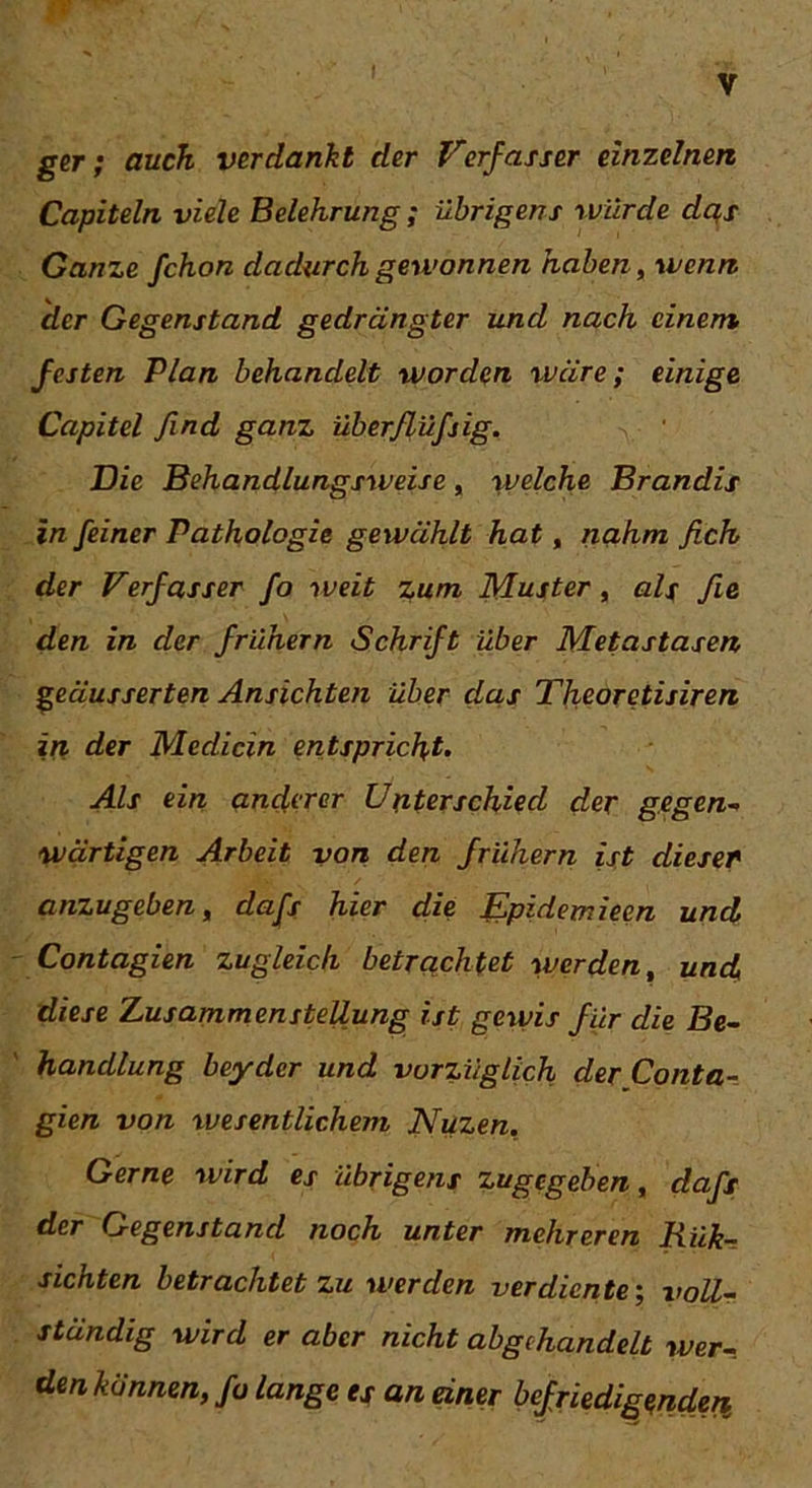 V ger; auch verdankt der Verfasser einzelnen Capiteln viele Belehrung; Übrigens würde das Ganze fchon dadurch gewonnen haben, wenn, der Gegenstand gedrängter und nach einem, festen Plan behandelt worden wäre; einige Capitel find ganz überßüfjig. Die Behandlungsweise, welche Brandis in feiner Pathologie gewählt hat, nahm fich der Verfasser fo weit zum Muster , als fe den in der frühem Schrift über Metastasen geäusserten Ansichten über das Theoretisiren in der Medicin entspricht. Als ein anderer Unterschied der gegen- wärtigen Arbeit von den frühem ist dieser anzugeben, dafs hier die Epidemiecn und Contagien zugleich betrachtet werden, und, diese Zusammenstellung ist gewis für die Be- handlung beyder und vorzüglich der Conta- gien von wesentlichem Nuzen. Gerne wird es übrigens zugegeben, dafs der Gegenstand noch unter mehreren Riik- sichten betrachtet zu werden verdiente; voll- ständig wird er aber nicht abgehandelt wer-, den können, fo lange es an einer befriedigenden