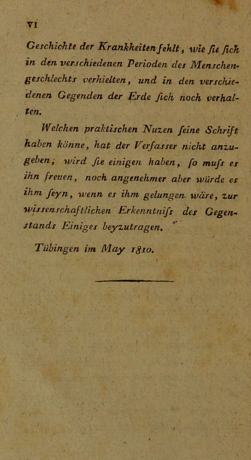 tk / , • VI Geschichte der Krankheiten fehlt, wie fit fich in den verschiedenen Perioden des Menschen- geschleckts verhielten, und in den verschie- denen Gegenden der Erde fich noch verhal- ten. Welchen praktischen Nuzen feine Schrift haben könne, hat der Verfasser nicht anzu- geben; wird fite einigen haben, fo mufs es ihn freuen, noch angenehmer aber würde es ihm feyn, wenn es ihm gelungen wäre, zur wissenschaftlichen Erkenntnifs des Gegen- stands Einiges beyzutragen. Tübingen im May igio. i 1