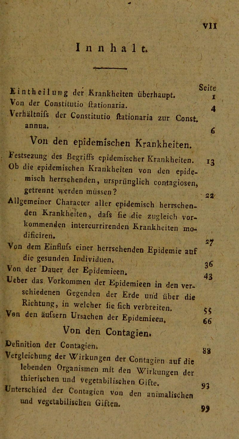 I n n ha 1 t. Eintheil img der Krankheiten überhaupt. Von der Constitutio ftationaria. \ erhältnifs der Constitutio ftationaria zur Const. annua. Von den epidemischen Krankheiten. Festsezung des Begriffs epidemischer Krankheiten. Ob die epidemischen Krankheiten von den epide- misch herrschenden, ursprünglich contagiosen, getrennt werden müssen ? Allgemeiner Character aller epidemisch herrschen- den Krankheiten, dafs fie die zugleich vor- kommenden intercurrirenden Krankheiten mo- dificiren. Von dem Einflufs einer herrschenden Epidemie anf die gesunden Individuen. Von der Dauer der Epidemieen. lieber das Vorkommen der Epidemieen in den ver- schiedenen Gegenden der Erde und über die Richtung, in welcher iie fich verbreiten. Van den äufsern Ursachen der Epidemieen, ' Von den Contagien* Definition der Contagien* Vergleichung der Wirkungen der Contagien auf die lebenden Organismen mit den Wirkungen der thierischen und vegetabilischen Gifte. Unterschied der Contagien von den animalischen und vegetabilischen Giften. Seite i 4 13 22' *7 36 43 55 66 88 n 99
