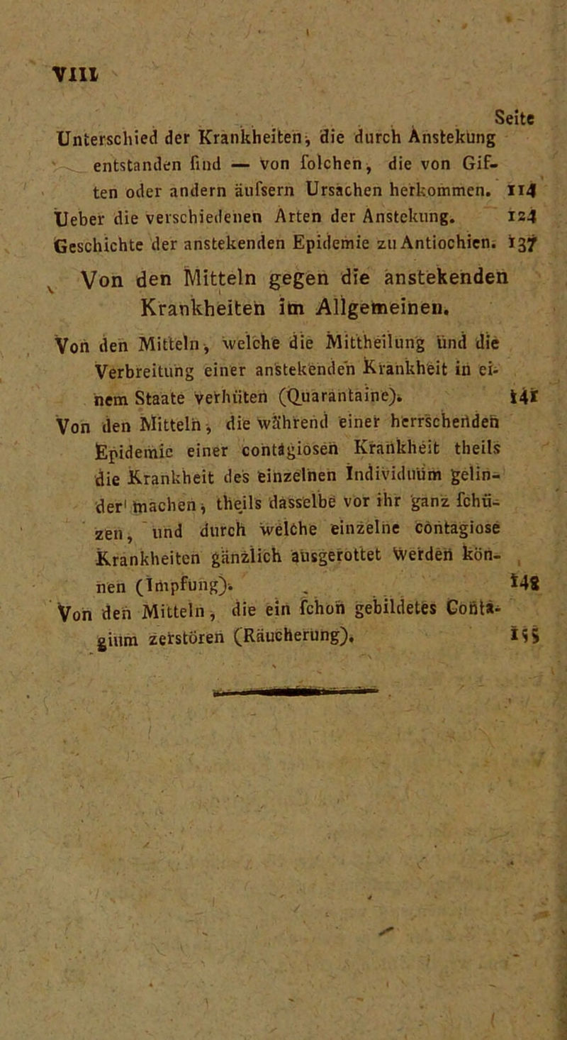 Seite Unterschied der Krankheiten-, die durch Anstekung entstanden find — von folchen, die von Gif- ten oder andern äufsern Ursachen herkommen. 114 Ueber die verschiedenen Arten der Anstekung. 124 Geschichte der anstekenden Epidemie zu Antiochien. *37 Von den Mitteln gegen die anstekenden Krankheiten im Allgemeinen. Von den Mitteln , welche die Mittheilung lind die Verbreitung einer anstekenden Krankheit in ei- nem Staate verhüten (Quarantaine). Ui Von den Mitteln, die während einer herrschenden Epidemie einer contägiosen Krankheit theils die Krankheit des einzelnen Individuum gelin- der1 machen j theils dasselbe vor ihr ganz fchiU zen, und durch welche einzelne contagiose Krankheiten gänzlich ausgerottet Werden kön- nen (Impfung)-. . 148 Von den Mitteln, die ein fchon gebildetes Contä- ginm zerstören (Räucherung). M;