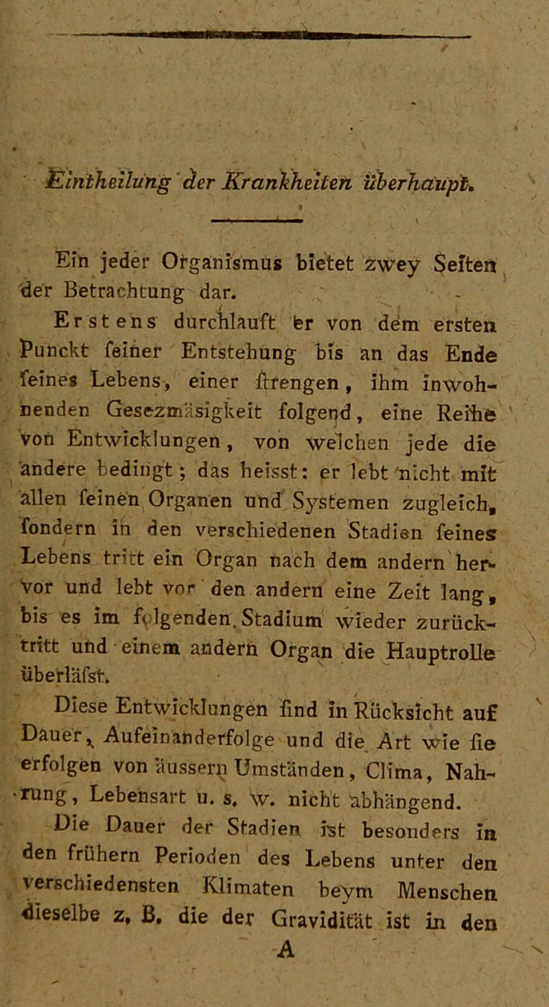 Elntheilung der Krankheiten überhaupt. Ein jeder Organismus bietet zwey Seiten der Betrachtung dar. Erstens durchlauft Isr von dem ersten Punckt feiner Entstehung bis an das Ende feines Lebens , einer ftrengen, ihm inwoh- nenden Gesezmäsigkeit folgend, eine Reihe von Entwicklungen, von welchen jede die ändere bedingt; das heisst: er lebt nicht mit allen feinen Organen und Systemen zugleich, fondern in den verschiedenen Stadien feines Lebens tritt ein Organ nach dem andern her- Vor und lebt vor den andern eine Zeit lang, bis es im felgenden, Stadium wieder zurück- tritt und einem andern Organ die Hauptrolle überläfst. Diese Entwicklungen lind in Rücksicht auf Dauer >> -Aufeinanderfolge und die Art wie iie erfolgen von aussern Umständen , Clima, Nah- •rung, Lebensart u. s. w. nicht abhängend. Die Dauer der Stadien ist besonders In den frühem Perioden des Lebens unter den verschiedensten Kiimaten beym Menschen dieselbe z, B, die der Gravidität ist in den A V'