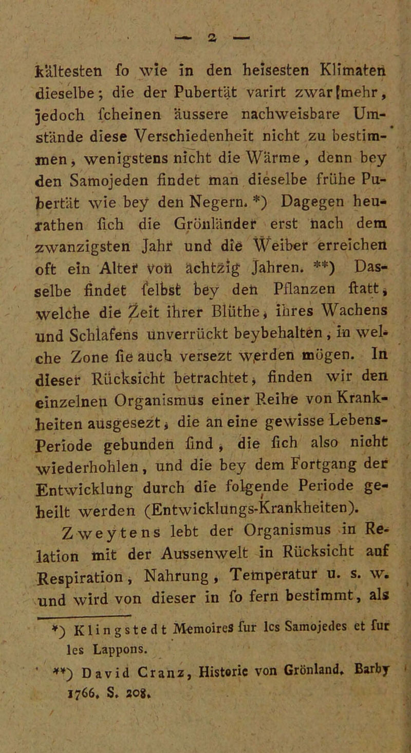 dieselbe; die der Pubertät varirt zwar (mehr, jedoch fcheinen äussere nachweisbare Um- stände diese Verschiedenheit nicht zu bestim- men , wenigstens nicht die Wärme , denn bey den Samojeden findet man dieselbe frühe Pu- bertät wie bey den Negern. *) Dagegen heu- rathen fich die Grönländer erst nach dem zwanzigsten Jahr* und die Weiber erreichen oft ein Alter Vort achtzig Jahren. **) Das- selbe findet felbst bey den Pflanzen ftatt, welche die Zeit ihrer Bliithe, ihres Wachens und Schlafens unverrückt beybehalten , in wel- che Zone fie auch versezt w,erden mögen. In dieser Rücksicht betrachtet, finden wir den einzelnen Organismus einer Reihe von Krank- heiten ausgeseztj die an eine gewisse Lebens- Periode gebunden find j die fich also nicht wiederhohlen, und die bey dem Fortgang der Entwicklung durch die folgende Periode ge- heilt werden (Entwicklungs-Krankheiten). Zweytens lebt der Organismus in Re- lation mit der Aussenwelt in Rücksicht auf Respiration, Nahrung , Temperatur u. s. w. und wird von dieser in fo fern bestimmt, als *) Klingstedt MemoireS für lcs Samojedes et für lcs Lappons. ' **) David Cranz, Historie von Grönland. Barby 1766. S. 208.