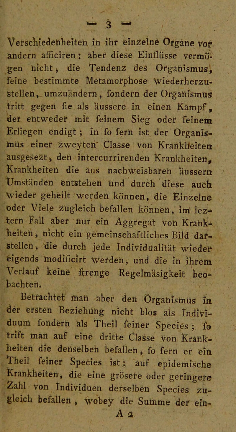 andern afficiren : aber diese Einflüsse vermö- gen hicht j die Tendenz des Organismus^ feine bestimmte Metamorphose wiederherzu- stellen, umzuändern, fondern der Organismus tritt gegen fle als äussere in einen Kampf, der entweder mit feinem Sieg oder feinem Erliegen endigt; in fo fern ist der Organis- mus einer zweyten' Classe Von Krankheiten äusgesezt* den intercurrirenden Krankheiten, Krankheiten die aus nachweisbaren aussern Umständen entstehen und durth diese auch Wieder geheilt werden können, die Einzelne oder Viele zugleich befallen können, im Iez- tern Fall aber nur ein Aggregat von Krank- heiten j nicht ein gemeinschaftliches Bild dar- stellen , die durch jede Individualität wieder eigends modificirt werden, und die in ihrem Verlauf keine ftrenge Regelmäsigkeit beo- bachten* Betrachtet man aber den Organismus in der ersten Beziehung nicht blos als Indivi- duum fondern als Theil feiner Species ; fo trift man auf eine dritte Classe von Krank- heiten die denselben befallen, fo fern er eia *Theil feiner Species ist; auf epidemische Krankheiten* die eine grosete oder geringere Zahl von Individuen derselben Species zu- gleich befallen , wobey die Summe der ein- A a