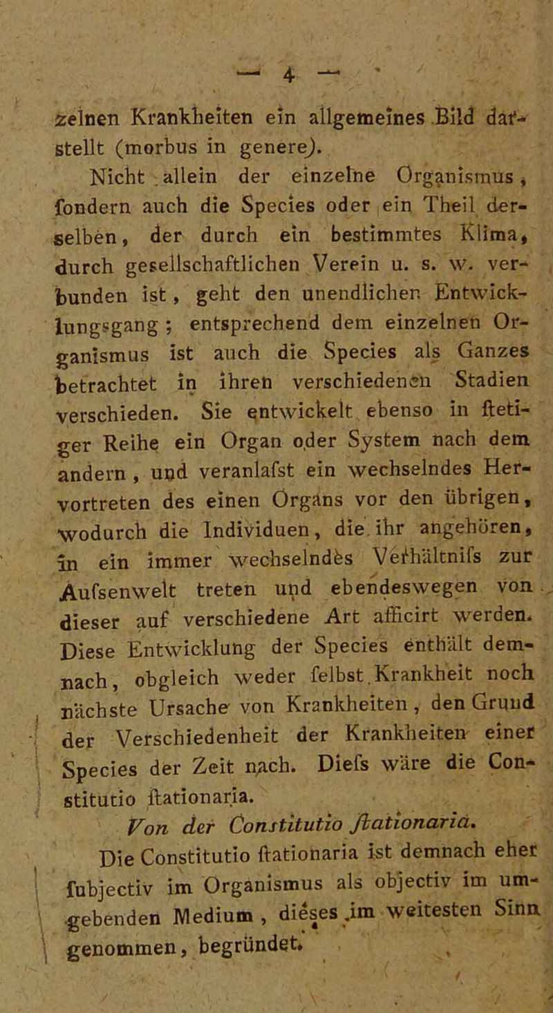 zelnen Krankheiten ein allgemeines Bild dar- stellt (morbus in genere). Nicht allein der einzelne Organismus , fondern auch die Species oder ein Theil der- selben, der durch ein bestimmtes Klima, durch gesellschaftlichen Verpin u. s. \v. ver- bunden ist, geht den unendlicher. Entwick- lungsgang ; entsprechend dem einzelnen Or- ganismus ist auch die Species als Ganzes betrachtet in ihren verschiedenen Stadien verschieden. Sie entwickelt ebenso in fteti- ger Reihe ein Organ oder System nach dem andern , und veranlafst ein wechselndes Her- vortreten des einen Organs vor den übrigen, wodurch die Individuen, die. ihr angehören, in ein immer wechselndes Vefhältnifs zur Aufsenwelt treten und ebendeswegen von dieser auf verschiedene Art afficirt werden. Diese Entwicklung der Species enthält dem- nach, obgleich weder felbst.Krankheit noch nächste Ursache von Krankheiten , den Grund der Verschiedenheit der Krankheiten einer Species der Zeit nach. Diefs wäre die Con- stitucio Ration aria. Von der Constitutio fiationariä. Die Constitutio ftationaria ist demnach eher fubjectiv im Organismus als objectiv im um- 1 .gebenden Medium, dieses .im weitesten Sinn genommen, begründet» ,