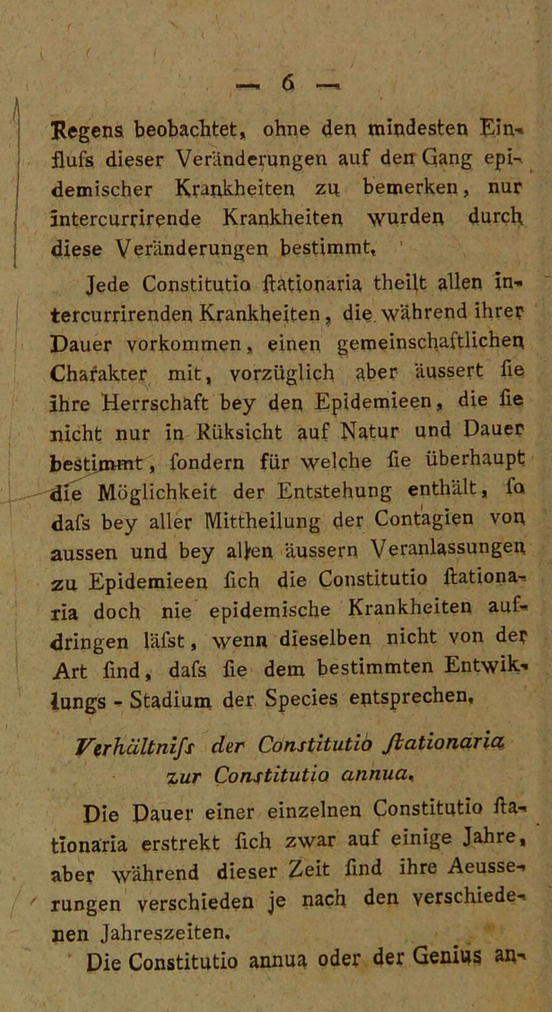 Regens beobachtet, ohne den mindesten Ein- flufs dieser Veränderungen auf den Gang epi- demischer Krankheiten zu bemerken, nur intercurrirende Krankheiten wurden durch diese Veränderungen bestimmt. Jede Constitutio ftationaria theijt allen in- tercurrirenden Krankheiten, die.während ihrer Dauer Vorkommen, einen gemeinschaftlichen Charakter mit, vorzüglich aber äussert fie ihre Herrschaft bey den Epidemieen, die fie nicht nur in Riiksicht auf Natur und Dauer bestimmt, fondern für welche fie überhaupt die Möglichkeit der Entstehung enthält, fa dafs bey aller Mittheilung der Contagien von aussen und bey alfen äussern Veranlassungen zu Epidemieen fich die Constitutio ftationa- ria doch nie epidemische Krankheiten auf- dringen läfst, wenn dieselben nicht von der Art find, dafs fie dem bestimmten Entwik- iungs - Stadium der Species entsprechen. Verhältnifs der Constitutio Jldtionurict zur Constitutio annua. Die Dauer einer einzelnen Constitutio fta- tionäria erstrekt fich zwar auf einige Jahre, aber während dieser Zeit find ihre Aeusse- ' rungen verschieden je nach den verschiede- nen Jahreszeiten. Die Constitutio annua oder der Genius an-