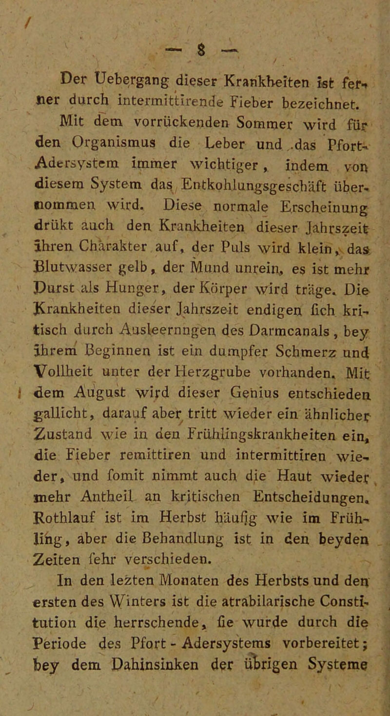 Der Uebergang dieser Krankheiten ist fern tier durch intermittirende Fieber bezeichnet. Mit dem vorrückenden Sommer wird für den Organismus die Leber und .das Pfort- Adersystem immer wichtiger, indem von diesem System das Entkohlungsgeschäft über- nommen wird. Diese normale Erscheinung drükt auch den Krankheiten dieser jahrszeit ihren Charakter auf, der Puls wird klein, das Blutwasser gelb, der Mund unrein, es ist mehr Durst als Hunger, der Körper wird träge. Die Krankheiten dieser Jahrszeit endigen fich kri- tisch durch Ausleernngen des Darmcanals , bey ihrem Beginnen ist ein dumpfer Schmerz und Vollheit unter der Herzgrube vorhanden. Mit i dem August wird dieser Genius entschieden gallicht, darauf aber tritt wieder ein ähnlicher Zustand wie in den Frühiingskrankheiten ein, die Fieber remittiren und intermittiren wie- der, und fomit nimmt auch die Haut wieder jnehr Antheil an kritischen Entscheidungen. Rothlauf ist im Herbst häufig wie im Früh- ling, aber die Behandlung ist in den beyden Zeiten fehr verschieden. In den lezten Monaten des Herbsts und den ersten des Winters ist die atrabilarische Consti- tution die herrschende, fie wurde durch die Periode des Pfort - Adersystems vorbereitet; bey dem Dahinsinken der übrigen Systeme