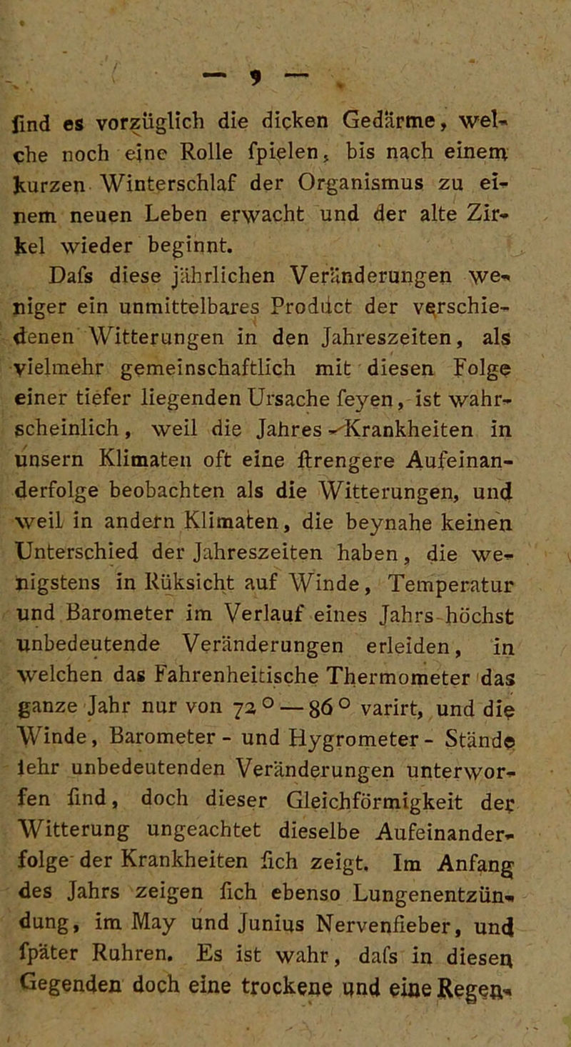 — 3 find es vorzüglich die dicken Gedärme, wel- che noch ejne Rolle fpielen, bis nach einem kurzen Winterschlaf der Organismus zu ei- nem neuen Leben erwacht und der alte Zir- kel wieder beginnt. Dafs diese jährlichen Veränderungen we- niger ein unmittelbares Proddct der verschie- denen Witterungen in den Jahreszeiten, als vielmehr gemeinschaftlich mit diesen Folge einer tiefer liegenden Ursache feyen, ist wahr- scheinlich , weil die Jahres -^Krankheiten in unsern Klimaten oft eine ftrengere Aufeinan- derfolge beobachten als die Witterungen, und weil in andern Klimaten, die beynahe keinen Unterschied der Jahreszeiten haben, die we- nigstens in Rüksicht auf Winde, Temperatur lind Barometer im Verlauf eines Jahrs höchst unbedeutende Veränderungen erleiden , in welchen das Fahrenheidsche Thermometer das ganze Jahr nur von 72 0 — 86 ° varirt, und die Winde, Barometer - und Hygrometer - Stände lehr unbedeutenden Veränderungen unterwor- fen find, doch dieser Gleichförmigkeit der Witterung ungeachtet dieselbe Aufeinander- folge der Krankheiten fich zeigt. Im Anfang des Jahrs zeigen fich ebenso Lungenentzün- dung, im May und Junius Nervenfieber, und fpäter Rühren. Es ist wahr, dafs in diesen Gegenden doch eine trockene und eine Regen-