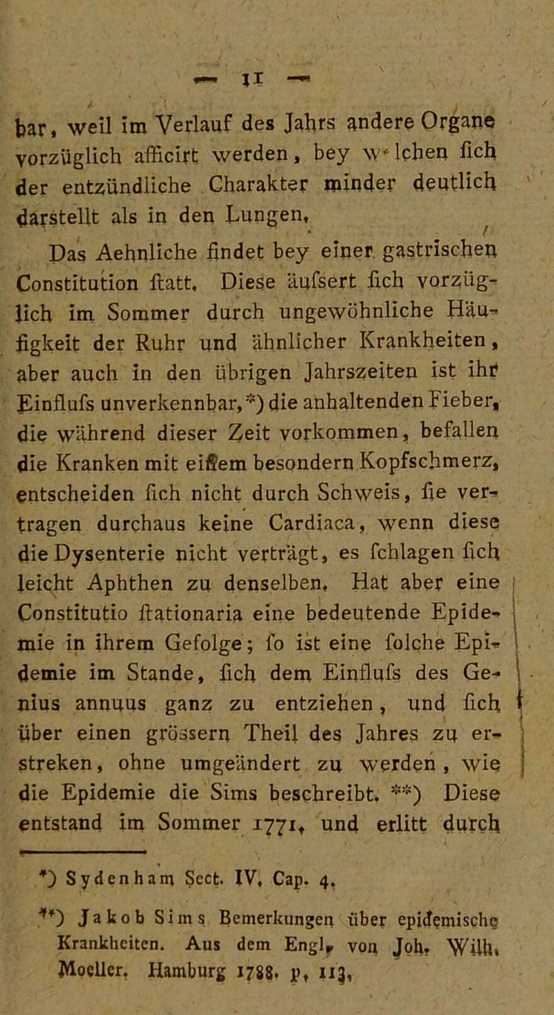 bar, weil im Verlauf des Jahrs andere Organe vorzüglich afficirt werden, bey welchen lieh der entzündliche Charakter minder deutlich darstellt als in den Lungen, Das Aehnliche findet bey einer gastrischen Constitution ftatt, Diese äufsert fich vorzüg- lich im Sommer durch ungewöhnliche Häu- figkeit der Ruhr und ähnlicher Krankheiten, aber auch in den übrigen Jahrszeiten ist ihr JLinflufs unverkennbar,*) die anhaltenden Lieber, die während dieser Zeit Vorkommen, befallen die Kranken mit eifiem besondern Kopfschmerz, entscheiden fich nicht durch Schweis, fie ver- tragen durchaus keine Cardiaca, wenn diese die Dysenterie nicht verträgt, es fchlagen fich leicht Aphthen zu denselben, Hat aber eine Constitutio ftationaria eine bedeutende Epide- mie in ihrem Gefolge ; fo ist eine folche Epi- demie im Stande, fich dem Einflufs des Ge- \ nius annuus ganz zu entziehen, und fich i Über einen grossem Theil des Jahres zu er- streken, ohne umgeändert zu werden , wie die Epidemie die Sims beschreibt. **) Diese entstand im Sommer 1771, und erlitt durch *) Sydenham Scct. IV, Cap. 4, **) Jakob Sims Bemerkungen über epidemische Krankheiten. Aus dem Englr von Joh. Willi, Moeller, Hamburg 1788- p, 113,