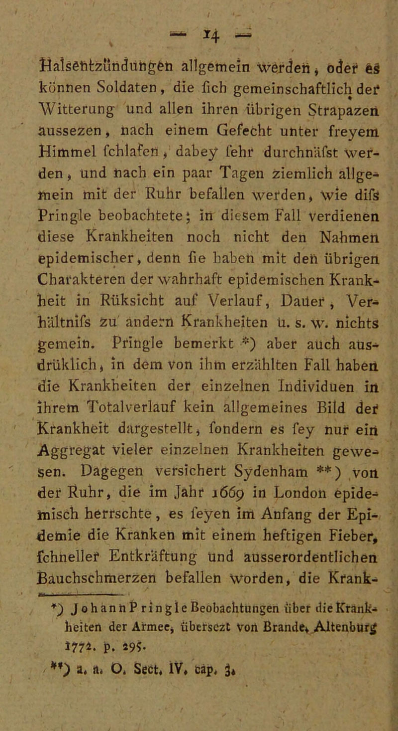 / “■ H — HaisehtzünduhgOn allgemein werden * oder e§ können Soldaten , die fich gemeinschaftlich def Witterung und allen ihren übrigen Strapazen äussezen, nach einem Gefecht unter freyem Himmel fchlafen , dabey lehr durchnäfst wer- den , und nach ein paar Tagen ziemlich allge- mein mit der Ruhr befallen werden, wie difs Pringle beobachtete; in diesem Fall verdienen diese Krankheiten noch nicht den Nahmen epidemischer, denn fie haben mit den übrigen Charakteren der wahrhaft epidemischen Krank- heit in Rüksicht auf Verlauf, Datier* Ver- hältnifs zu andern Krankheiten ü. s. w. nichts gemein. Pringle bemerkt *) aber auch aus- drüklich* in dem von ihm erzählten Fall haben die Krankheiten der einzelnen Individuen in ihrem Totalverlauf kein allgemeines Bild dei? Krankheit dargestellt* fondern es fey nur ein Aggregat Vieler einzelnen Krankheiten gewe- sen. Dagegen versichert Sydenham **) von der Ruhr, die im Jahr i669 in London epide- misch herrschte, es leyen im Anfang der Epi- demie die Kranken mit einem heftigen Fieber, fchheller Entkräftung und ausserordentlichen Bauchschmerzen befallen Worden, die Krank- *) JohannP ringle Beobachtungen iiber die Krank- heiten der Armee* iibersczt voil Brande* AltenburiJ 1774. P. 29?- **) a, a< O. Sect, IV, cäp, 3*