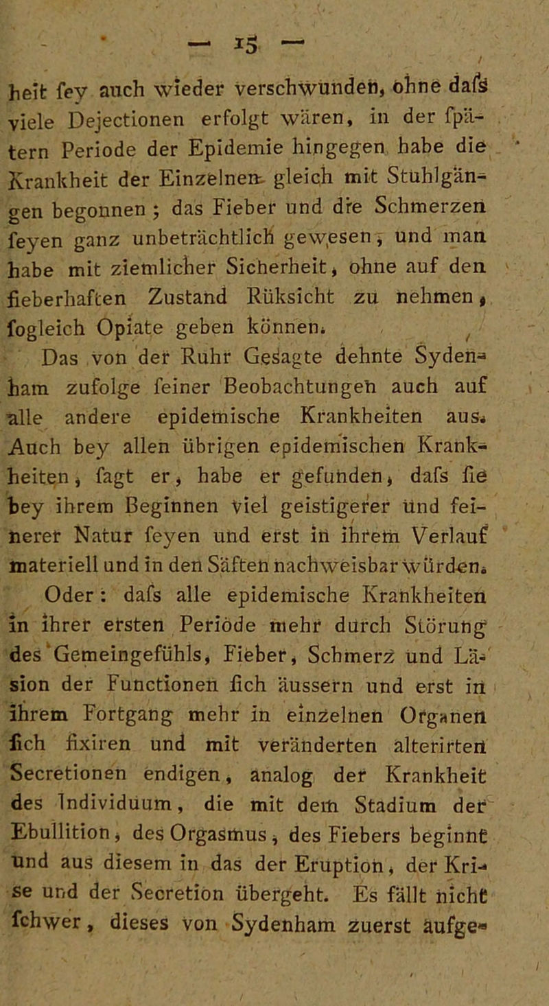 heit fev auch wieder verschwunden, ohne dafs viele Dejectionen erfolgt wären, in der fpä- tern Periode der Epidemie hingegen habe die Krankheit der Einzelnem gleich mit Stuhlgän^ gen begonnen ; das Fieber und dre Schmerzen feyen ganz unbeträchtlich gewesen, und man habe mit ziemlicher Sicherheit, ohne auf den fieberhaften Zustand Rüksicht zu nehmen, fogleich Opiate geben könnem Das von der Ruhr Gesagte dehnte Syden^ ham zufolge feiner Beobachtungen auch auf alle andere epidemische Krankheiten aus* Auch bey allen übrigen epidemischen Krank- heiten, fagt er, habe er gefunden, dafs fie bey ihrem Beginnen viel geistigerer und fei- nerer Natur feyen und erst in ihrem Verlauf materiell und in den Säften nachweisbar würden* Oder: dafs alle epidemische Krankheiten in ihrer ersten Periode mehr durch Störung des'Gemeingefühls, Fieber, Schmerz und Lä- sion der Functionen fleh äussern und erst in ihrem Fortgang mehr in einzelnen Organen lieh fixiren und mit veränderten alterirtert Secretionen endigen, analog der Krankheit des Individuum, die mit dem Stadium der Ebullition, des Orgasmus, des Fiebers beginnt und aus diesem in das der Eruption, der Kri«* se und der Secretion übergeht. Es fällt nicht fchwer, dieses von Sydenham zuerst äufge*