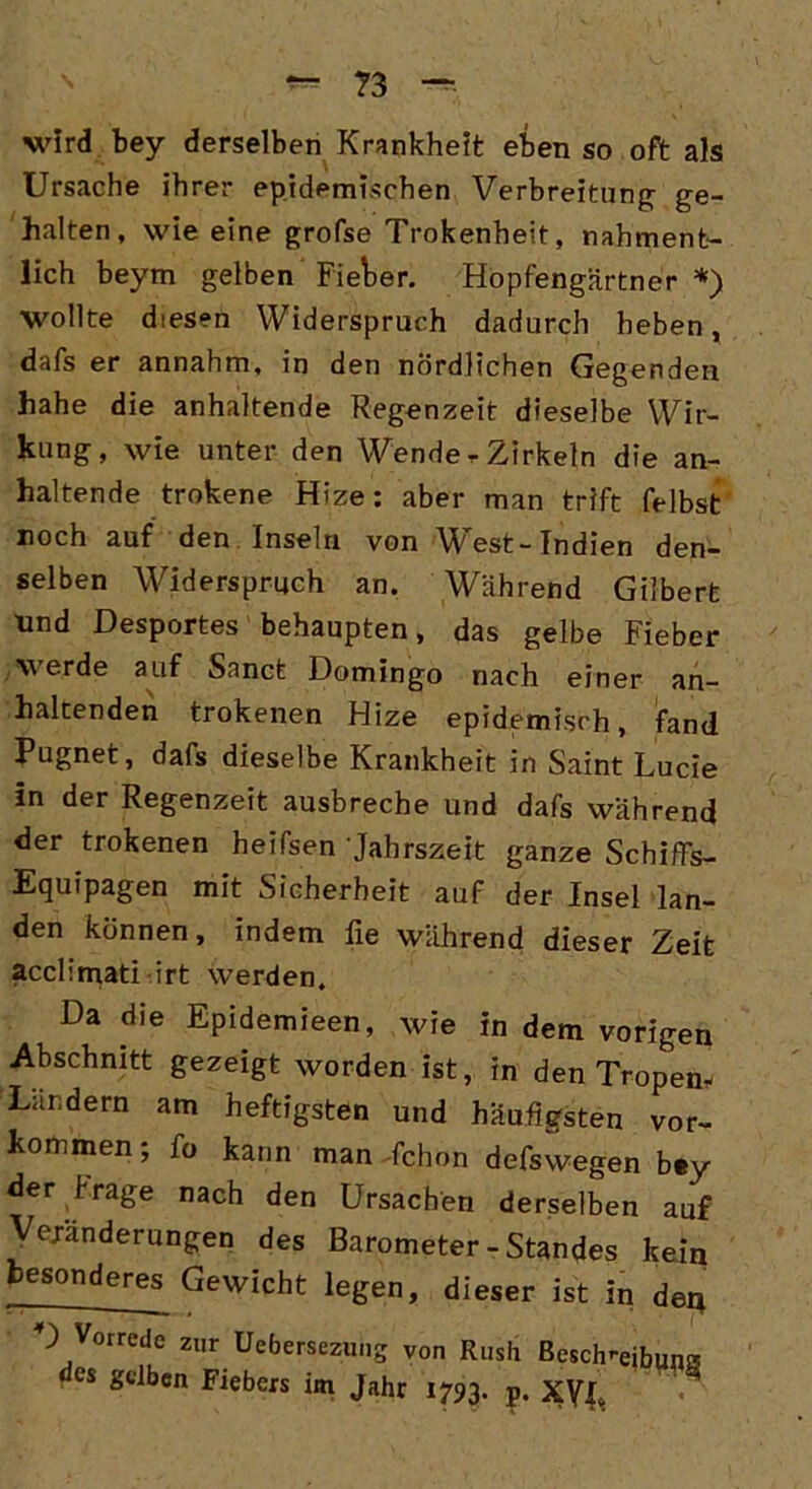 wird bey derselben Krankheit eben so oft als Ursache ihrer epidemischen Verbreitung- ge- halten, wie eine grofse Trokenheit, nahment- lich beym gelben Fieber. Hopfengärtner*) wollte diesen Widerspruch dadurch heben, dafs er annahm, in den nördlichen Gegenden hahe die anhaltende Regenzeit dieselbe Wir- kung, wie unter den Wende r Zirkeln die an- haltende trokene Hize: aber man trift felbst noch auf den Inseln von West-Indien den- selben Widerspruch an. Während Gilbert und Desportes behaupten, das gelbe Fieber werde auf Sanct Domingo nach einer an- haltenden trokenen Hize epidemisch, fand Pugnet, dafs dieselbe Krankheit in Saint Lucie in der Regenzeit ausbreche und dafs während der trokenen heifsen 'Jahrszeit ganze Schiffs- Equipagen mit Sicherheit auf der Insel lan- den können, indem fie während dieser Zeit acclimati irt werden. Da die Epidemieen, wie in dem vorigen Abschnitt gezeigt worden ist, in den Tropen* Landern am heftigsten und häufigsten Vor- kommen; fo kann man fchon defswegen bey der Frage nach den Ursachen derselben auf Veränderungen des Barometer-Standes kein besonderes^ Gewicht legen, dieser ist in den D Vorrede zur Uebersezung von Rush Besclmeibuni! « gelben Fiebers im Jahr 1793. p. xyx.