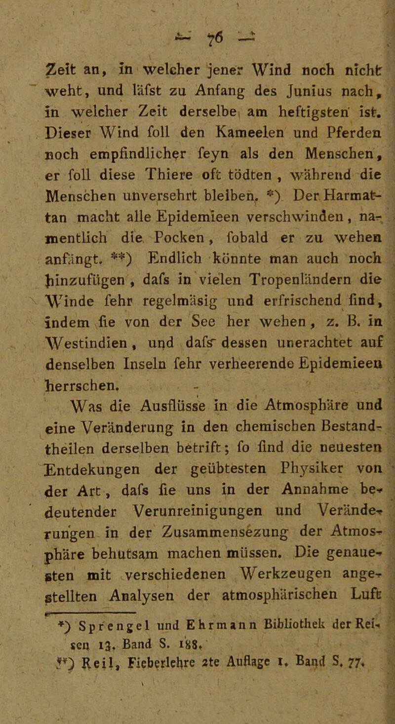 Zeit an, in welcher jener Wind noch nicht weht, und läfst zu Anfang des Junius nach, in welcher Zeit derselbe am heftigsten ist. Dieser Wind foll den Kameelen und Pferden noch empfindlicher feyn als den Menschen, er foll diese Thiere oft tödten , während die Menschen unversehrt bleiben. *) Der Harmat- tan macht alle Epidemieen verschwinden , nar- mentlich die Pocken, fobald er zu wehen anfängt. **) Endlich könnte man auch noch hinzufügen , dafs in vielen Tropenländern die Winde fehr regelmäsig und erfrischend find, indem fie von der See her wehen , z. B. in Westindien , und dafs dessen urierachtet auf denselben Inseln fehr verheerende Epidemieeu herrschen. Was die Ausflüsse in die Atmosphäre und eine Veränderung in den chemischen Bestand- teilen derselben betrift; fo find die neuesten Entdekungen der geübtesten Physiker von der Art, dafs fie uns in der Annahme be* deutender Verunreinigungen und Verände-* rungen in der Zusammensezung der Atmos^- phäre behutsam machen müssen. Die genaue^ sten mit verschiedenen Werkzeugen ange-r stellten Analysen der atmosphärischen Luft Sprengel und E h r m a n n Bibliothek der Rei-. sen 13. Band S. 1S8. V) Reil, Fieberlehre 2te Auflage 1. Band S. 77.