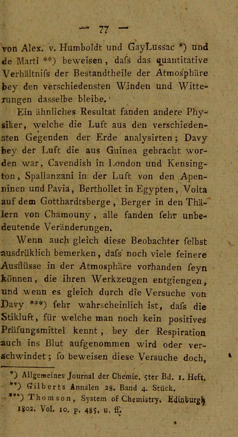 > v von Alex. v. Humboldt und GayLussac * *) tind de Marti **) beweisen , dafs das quantitative Verhältnifs der Bestandtheile der Atmosphäre bey den verschiedensten Winden und Witte- rungen dasselbe bleibe.' Ein ähnliches Resultat fanden andere Phy- siker, welche die Luft aus den verschieden- sten Gegenden der Erde analysirten; Davy bey der Luft die aus Guinea gebracht wor- den war, Cavendish in London und Kensing- ton , Spallanzani in der Luft von den Apen- ninen und Pavia, Berthollet in Egypten, Volta auf dem Gotthardtsberge * Berger in den Thä- lern von Chamouny , alle fanden fehr unbe- deutende Veränderungen. Wenn auch gleich diese Beobachter felbst ausdrüklich bemerken, dafs' noch viele feinere Ausflüsse in der Atmosphäre vorhanden feyn können, die ihren Werkzeugen entgiengenÄ und wenn es gleich durch die Versuche von Davy ***) fehr wahrscheinlich ist, dafs die Stikluft, für welche man noch kein positives Prüfungsmittel kennt , bey der Respiration auch ins Blut aufgenommen wird oder ver- schwindet ; fo beweisen diese Versuche doch, Allgemeines Journal der Chemie. $ter Bd. i. Heft. *¥) Gilberts Annalen 28, Band 4. Stück. ' ,¥¥) Thomson, System of Chemistry» Edüjburgjj J802. Vol. 10. p, 48S» «. ff.