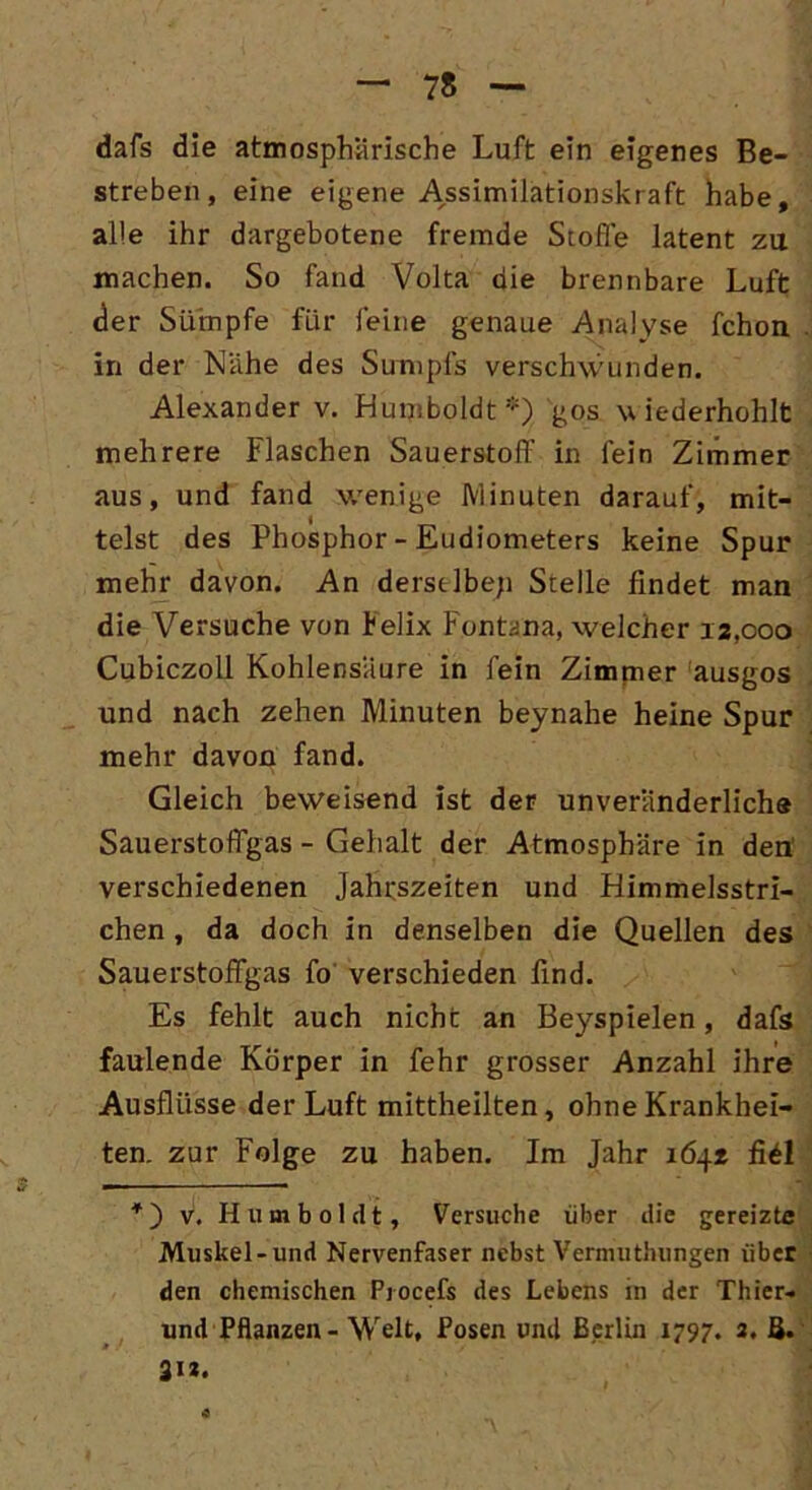 dafs die atmosphärische Luft ein eigenes Be- streben, eine eigene Assimilationskraft habe, alle ihr dargebotene fremde Stoffe latent zu machen. So fand Volta die brennbare Luft der Sümpfe für feine genaue Analyse fchon in der Nähe des Sumpfs verschwunden. Alexander v. Humboldt') gos wiederhohlt mehrere Flaschen Sauerstoff in fein Zimmer aus, und fand wenige Minuten darauf, mit- telst des Phosphor - Eudiometers keine Spur mehr davon. An derselbe;) Stelle findet man die Versuche von telix Fontana, welcher 12,000 Cubiczoll Kohlensäure in fein Zimmer ausgos und nach zehen Minuten beynahe heine Spur mehr davon fand. Gleich beweisend ist der unveränderliche Sauerstoffgas - Gehalt der Atmosphäre in den verschiedenen Jahrszeiten und Himmelsstri- chen , da doch in denselben die Quellen des Sauerstoffgas fo verschieden find. Es fehlt auch nicht an Beyspielen, dafs faulende Körper in fehr grosser Anzahl ihre Ausflüsse der Luft mittheilten, ohne Krankhei- ten. zur Folge zu haben. Im Jahr 164* fi£l *) v. Humboldt, Versuche über die gereizte Muskel-und Nervenfaser nebst Vermuthungen über den chemischen Procefs des Lebens in der Thier- und Pflanzen - Welt, Posen und Berlin 1797. 2. B. 312.