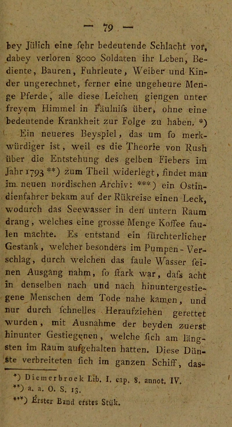 bey Jülich eine fehr bedeutende Schlacht vor, dabey verloren 8000 Soldaten ihr Leben, Be- diente, Bauren, Fuhrleute, Weiber und Kin- der ungerechnet, ferner eine Ungeheure Men- ge Pferde, alle diese Leichen giengen unter freyem Himmel in Faulnifs über, ohne eine bedeutende Krankheit zur Folge zu haben, *) Ein neueres Beyspiel, das um fo merk- würdiger ist, weil es die Theorie von Rush über die Entstehung des gelben Fiebers im Jahr 1793 **) zum Theil widerlegt, findet man im neuen nordischen Archiv: ***) ein Ostin- dienfahrer bekam auf der RLikreise einen Leck, wodurch das Seewasser in den untern Raum drang, welches eine grosse Menge Koffee fau- len machte. Es entstand ein fürchterlicher Gestank , welcher besonders im Pumpen - Ver- schlag, durch welchen das faule Wasser fei- nen Ausgang nahm, fo Hark war, dafs acht in denselben nach und nach hinuntergestie- gene Menschen dem Tode nahe kam,en, und nur durch fchnelles Heraufziehen gerettet wurden, mit Ausnahme der beyden zuerst hinunter Gestiegenen , welche fich am läng- sten im Raum aufgehalten hatten. Diese Dün- ste verbreiteten fich im ganzen Schiff, das- O Diem er brock Llb. I. cap. 8. annot. IV, 0 a..a. 0. S. 13. Erster Band efstcs Stiik.