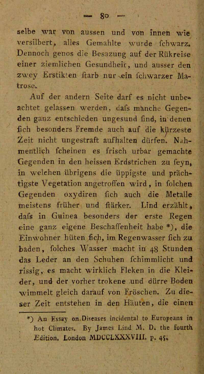 selbe war von aussen und von innen wie versilbert^, alles Gemahlte wurde fchwarz. Dennoch genos die ßesazung auf derRükreise einer ziemlichen Gesundheit, und ausser den zwey Erstikten ftarb nur ^ein fchwarzer Ma- trose. Auf der andern Seite darf es nicht unbe* achtet gelassen werden, aafs manche Gegen- den ganz entschieden ungesund find, in denen lieh besonders Fremde auch auf die kürzeste Zeit nicht ungestraft aufhalten dürfen. N.<h- mentlieh fcheinen es frisch urbar gemachte Gegenden in den heissen Erdstrichen zu feyn, in welchen übrigens die üppigste und präch- tigste Vegetation angetroffen wird, in folchen Gegenden oxydiren fich auch die Metalle meistens früher und ftärker. Lind erzählt* dafs in Guinea besonders der erste Regen eine ganz eigene Beschaffenheit habe *), die Einwohner hüten fich, im Regenwasser fich zu baden, folches Wasser macht in 48 Stunden das Leder an den Schuhen fchimmlicht und rissig, es macht wirklich Fleken in die Klei- der, und der vorher trokene und dürre Boden wimmelt gleich darauf von Fröschen. Zu die- ser Zeit entstehen in den Häuten, die einen *) An Essay on.Diseases incidental to Europeans in hot Climates. By James Lind M. D. the fourth Edition, London MDL'CLKXXVIII, p. 45,