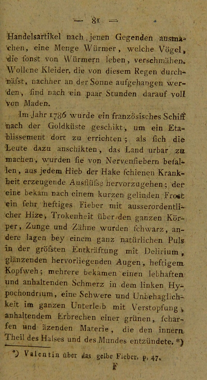 Handelsartikel nach jenen Gegenden ausina« chen, eine Menge Würmer, welche Vögel, 'die fönst von Würmern leben , verschmähen. Wollene Kleider, die von diesem Regen durch- häfst, nachher an der Sonne aufgehangen wer- den, lind nach ein paar Stunden darauf voll Von Maden. Im Jahr 1786 wurde ein französisches Schiff hach der Goldküste geschikt, um ein Eta- blissement dort zu errichten ; als lieh die Leute dazu anschikten, das Land urbar zu machen , wurden He von Nervenhebern befal- len, aus jedem Hieb der Hake fchienen Krank- heit erzeugende Ausflüfse hervorzugehen; der eine bekam nach einem kurzen gelinden Fro«t ein fehr heftiges Fieber mit ausserordentli- cher Hize, Irokenheit über.den ganzen Kör- per, Zunge und Zähne wurden fchwarz, an- dere lagen bey einem ganz natürlichen Puls in der gröfsten Entkräftung mit Delirium, glänzenden hervorliegenden Augen , heftigem Kopfweh; mehrere bekamen einen lebhaften und anhaltenden Schmerz in dem linken Hy- pochondnum, eine Schwere und Unbehaglich- keit im ganzen Unterleib mit Verstopfung j anhaltendem Erbrechen einer grünen, fchar- fen und Uzenden Materie, die den innern Theil des Halses und des,Mundes entzündete,*) Valentin über das gelbe Fieber, p, 47, ■ :• •• ' F
