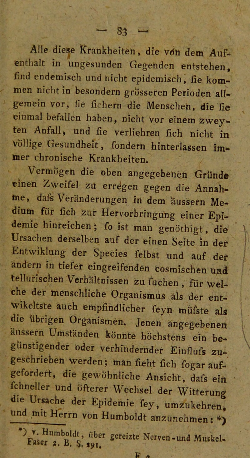 Alle diese Krankheiten, die vöh dem Auf- enthalt in ungesunden Gegenden entstehen, find endemisch und nicht epidemisch, fie kom- men nicht in besondern grösseren Perioden all- gemein vor, fie fiehern die Menschen, die fie einmal befallen haben, nicht Vor einem zwey- ten Anfall, und he verliehren lieh nicht in Völlige Gesundheit, fondern hinterlassen im- mer chronische Krankheiten. Vermögen die oben angegebenen Gründe einen Zweifel zu erregen gegen die Annah- me, dafs Veränderungen in dem äussern Me* dium für lieh zur Hervorbringung einer Epi- demie hinreichen; fo ist man genöthigt, die Ursachen derselben auf der einen Seite in der Entwiklung der Species felbst und auf der ändern in tiefer eingreifenden cosmischen ujad tellurischen Verhältnissen zu Tuchen , für wel- che der menschliche Organismus als der ent- Wikeltste auch empfindlicher feyn müfste als die übrigen Organismen. Jenen angegebenen aussern Umständen könnte höchstens ein be- günstigender oder verhindernder Einflufs zu- geschrieben werden; man floht fleh fogar auf- gefordert, die gewöhnliche Ansicht, dafs ein fchneller und öfterer Wechsel der Witterung die Ursache der Epidemie fey, umzukehren, un mit Herrn von Humboldt anzunehmen; *) ,iber sereizte Ner^n-und Muskel- raser 3. a.
