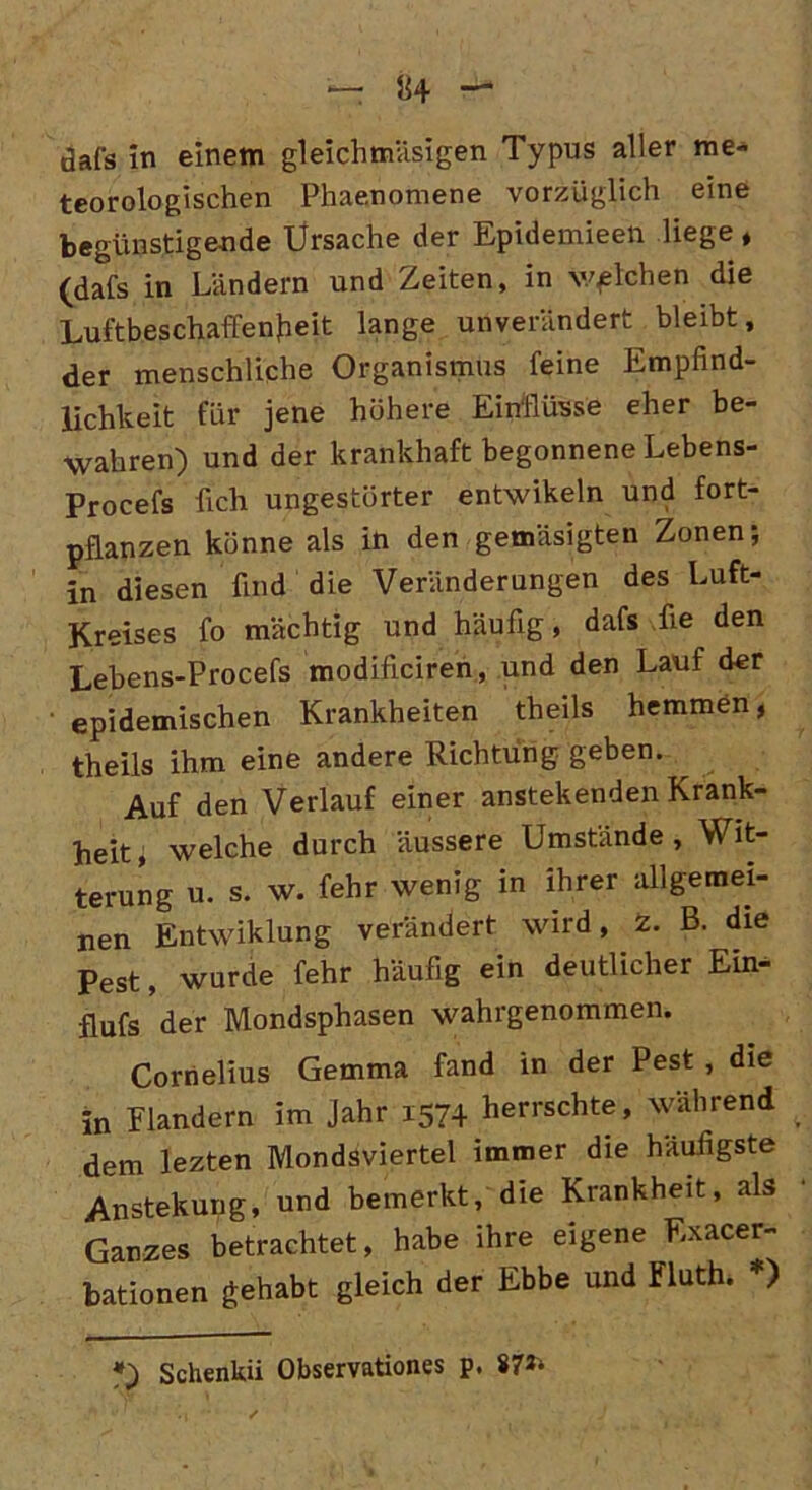 teorologischen Phaenpmene vorzüglich eine begünstigende Ürsache der Epidemieen liege , (dafs in Ländern und Zeiten, in welchen die Luftbeschaffenfieit lange unverändert bleibt, der menschliche Organismus feine Empfind- lichkeit für jene höhere Einflüsse eher be- wahren) und der krankhaft begonnene Lebens- Procefs fich ungestörter entwikeln und fort- pflanzen könne als in den gemäsigten Zonen; in diesen find die Veränderungen des Luft- Kreises fo mächtig und häufig, dafs fie den Lebens-Procefs modificiren, und den Lauf der epidemischen Krankheiten theils hemmen, theils ihm eine andere Richtung geben. ^ Auf den Verlauf einer anstekenden Krank- heit, welche durch äussere Umstände, Wit- terung u. s. w. fehr wenig in ihrer allgemei- nen Entwiklung verändert wird, z. B. die Pest, wurde fehr häufig ein deutlicher Ein- flufs der Mondsphasen wahrgenommen. Cornelius Gemma fand in der Pest, die in Flandern im Jahr 1574 herrschte, während dem lezten Mondsviertel immer die häufigste Anstekung, und bemerkt, die Krankheit, als Ganzes betrachtet, habe ihre eigene Exacer- bationen gehabt gleich der Ebbe und Fluth. *) *) Schenkii Observationes p, 87**