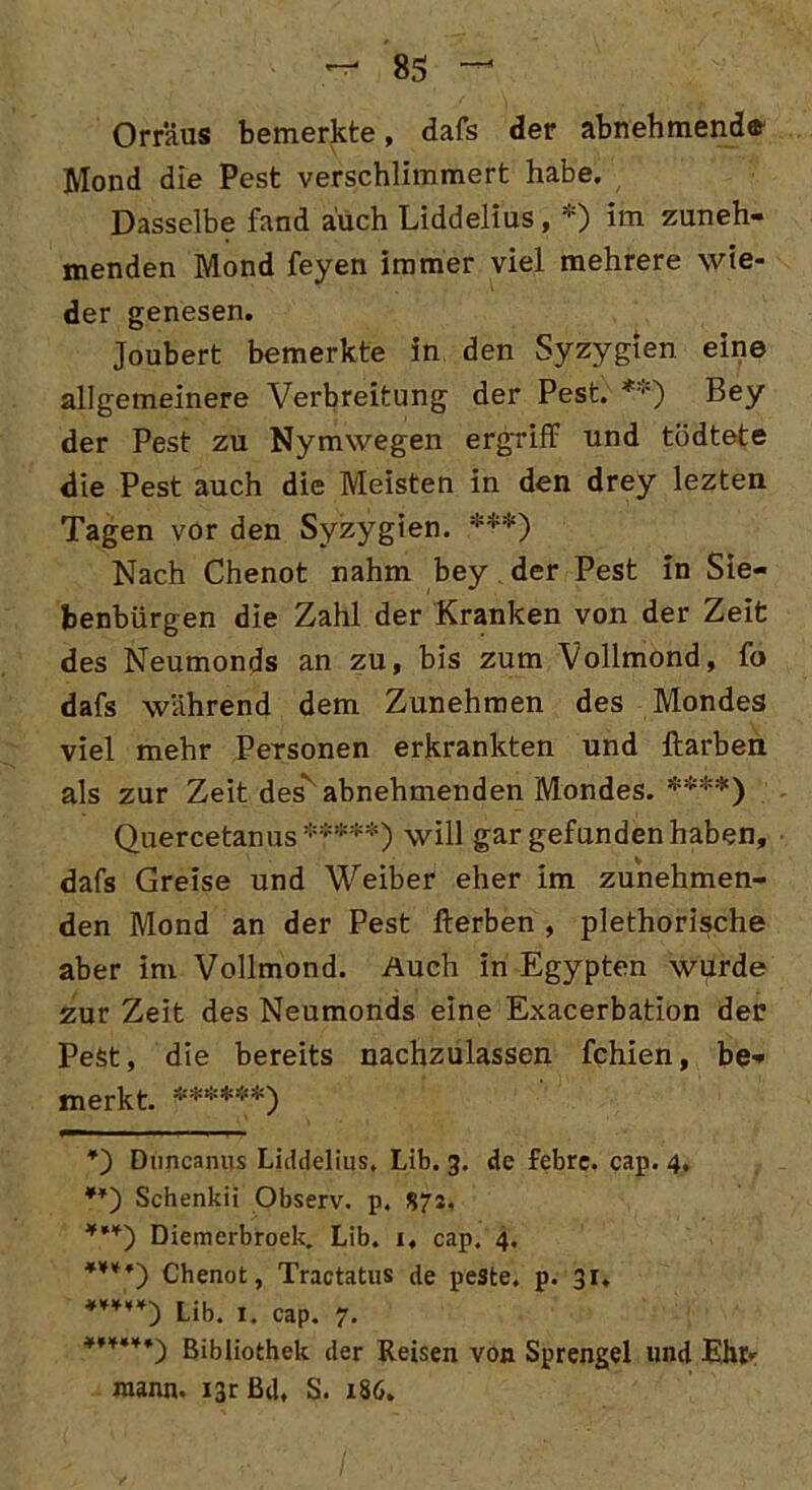 Orräus bemerkte, dafs der abnehmende Mond die Pest verschlimmert habe. Dasselbe fand auch Liddelius, *) im zuneh- menden Mond feyen immer viel mehrere wie- der genesen. Joubert bemerkte in den Syzygien eine allgemeinere Verbreitung der Pest. *'■') Bey der Pest zu Nymwegen ergriff und tödtete die Pest auch die Meisten in den drey lezten Tagen vor den Syzygien. ***) Nach Chenot nahm bey der Pest in Sie- benbürgen die Zahl der Kranken von der Zeit des Neumonds an zu, bis zum Vollmond, fo dafs während dem Zunehmen des Mondes viel mehr Personen erkrankten und ftarben als zur Zeit des' abnehmenden Mondes. ****) Quercetanus *****) will gar gefunden haben, dafs Greise und Weiber eher im zunehmen- den Mond an der Pest Herben , plethorische aber im Vollmond. Auch in Egypten wurde zur Zeit des Neumonds eine Exacerbation der Pest, die bereits nachzulassen fchien, be- merkt. ******) *) Dnncanus Liddelius. Lib. 3. de febre. cap. 4, **) Schenkii Observ. p. 87s. ***) Diemcrbroek. Lib. 1, cap. 4. ****') Chenot, Tractatus de peste. p. 31. Lib. 1. cap. 7. *’***♦) Bibliothek der Reisen von Sprengel und Ehr- mann. i3r Bd, S. 186.