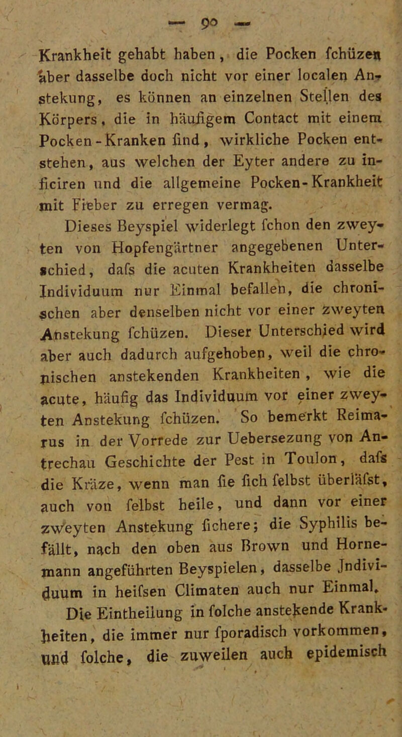 Krankheit gehabt haben , die Pocken fchüze« aber dasselbe doch nicht vor einer localen An? stekung, es können an einzelnen Steilen des Körpers , die in häufigem Contact mit einem Pocken-Kranken find, wirkliche Pocken ent- stehen, aus welchen der Eyter andere zu in- ficiren und die allgemeine Pocken-Krankheit mit Fieber zu erregen vermag. Dieses Beyspiel widerlegt fchon den zwey- ten von Hopfengärtner angegebenen Unter- schied, dafs die acuten Krankheiten dasselbe Individuum nur Einmal befallen, die chroni- schen aber denselben nicht vor einer zweyten Anstekung fchüzen. Dieser Unterschied wird aber auch dadurch aufgehoben, weil die chro- nischen anstekenden Krankheiten , wie die acute, häufig das Individuum vor einer zwey- ten Anstekung fchüzen. So bemerkt Reima- rus in der Vorrede zur Uebersezung von An- trechau Geschichte der Pest in Toulon, dafs die Kräze, wenn man fie fich felbst überläßt, auch von felbst heile, und dann vor einer zw'eyten Anstekung fichere; die Syphilis be- fällt, nach den oben aus Brown und Horne- mann angeführten Beyspielen, dasselbe Indivi- duum in heifsen Climaten auch nur Einmal, Die Eintheiiung in folche anstekende Krank- heiten, die immer nur fporadisch Vorkommen, Ußd folche, die zuweilen auch epidemisch
