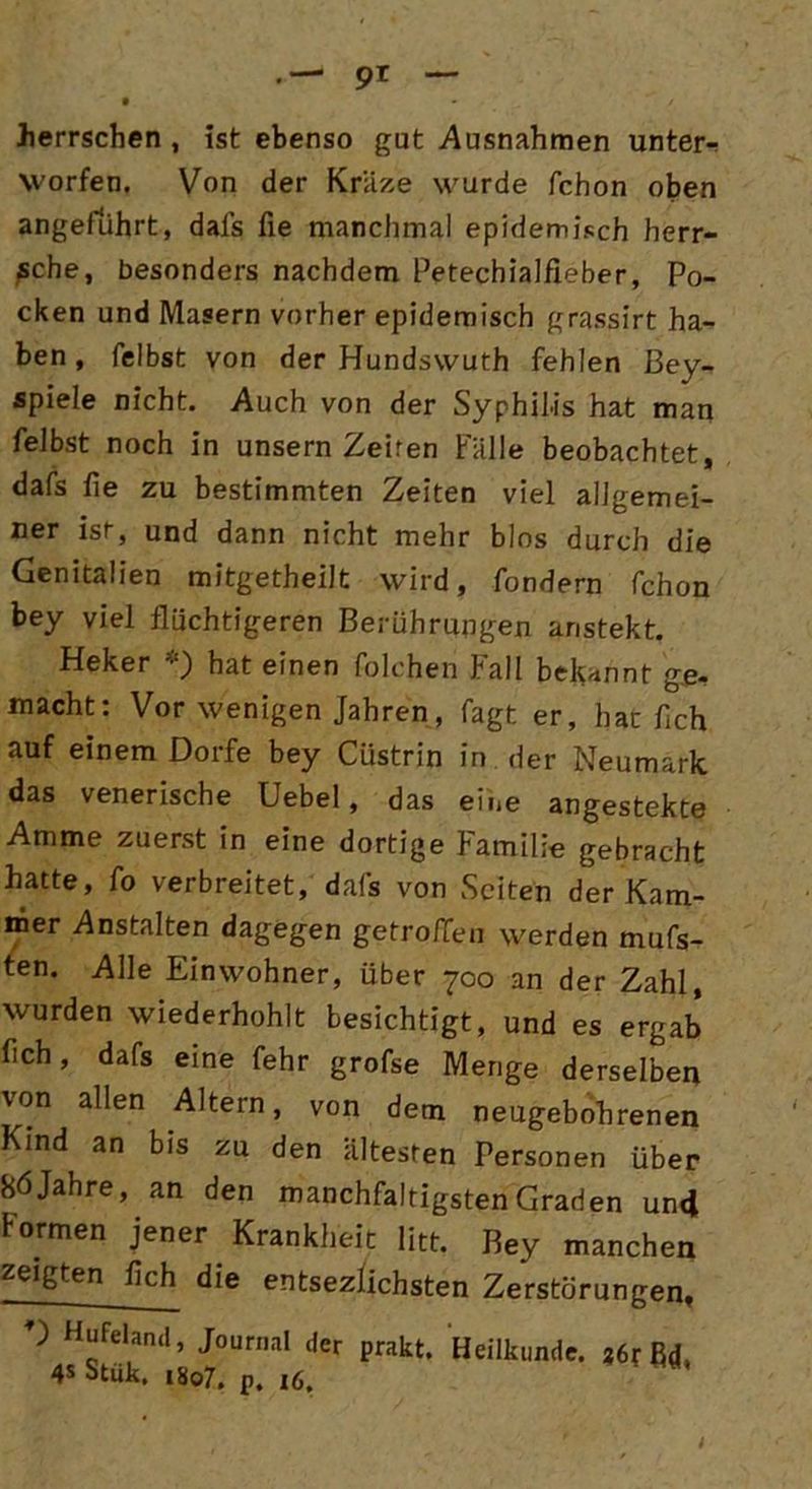 herrschen , ist ebenso gut Ausnahmen untere Worten. Von der Kräze wurde fchon oben angeführt, dals fie manchmal epidemisch herr- sche, besonders nachdem Petechialfieber, Po- cken und Masern vorher epidemisch grassirt ha- ben , fei bst von der Hundswuth fehlen Bey- spiele nicht. Auch von der Syphilis hat man reibst noch in unsern Zeiten Falle beobachtet, dafs fie zu bestimmten Zeiten viel allgemei- ner ist-, und dann nicht mehr blos durch die Genitalien mitgetheilt wird, fondern fchon bey viel flüchtigeren Berührungen anstekt. Ffeker •) hat einen folchen Fall bekannt ge- macht: Vor wenigen Jahren, fagt er, hat fich auf einem Dorfe bey Ciistrin in der Neumark das venerische Uebel, das eine angestekte Amme zuerst in eine dortige Familie gebracht hatte, fo verbreitet, dafs von Seiten der Kam- mer Anstalten dagegen getroffen werden mufs- ten. Alle Einwohner, über 700 an der Zahl, wurden wiederhohlt besichtigt, und es ergab fich, dafs eine fehr grofse Menge derselben von allen Altern, von dem neugebohrenen Kind an bis zu den ältesten Personen über 8öJahre, an den manchfaltigstenGraden und formen jener Krankheit litt. Bey manchen zeigten fleh die entsezlichsten Zerstörungen, D Hufeland, Journal der prakt. Heilkunde. ßd, 4* Stük. 1807. p. 16.