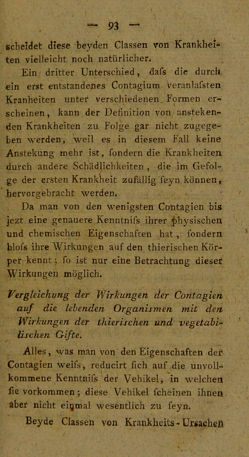 scheidet diese beyden Classen von Krankhei- ten vielleicht noch natürlichen Ein dritter Unterschied, dafs die durch ein erst entstandenes Contagium veranlafsten Kranheiten unter verschiedenen. Formen er- scheinen , kann der Definition von ansteigen- den Krankheiten zu Folge gar nicht zugege- ben werden, weil es in diesem Fall keine Anstellung mehr ist, fondern die Krankheiten durch andere Schädlichkeiten , die im Gefol- ge der ersten Krankheit zufällig feyn können, hervorgebracht werden. Da man von den wenigsten Cohtagien bis jezt eine genauere Kenntniis ihrer physischen und chemischen Eigenschaften hat, fondern blofs ihre Wirkungen auf den thierischen Kör- per kennt; fo ist nur eine Betrachtung dieser Wirkungen möglich. Vergleichung der Wirkungen der Contagien auf die Lebenden Organismen mit den Wirkungen der thierischen und vegetabi- lischen Grifte. Alles, was man von den Eigenschaften deF Contagien weifs, reducirt fich auf die unvoll- kommene Kenntnifs der Vehikel, in welchen fie Vorkommen; diese Vehikel fcheinen ihnen aber nicht einmal wesentlich zu feyn. Beyde Classen von Krankheits - Ursache#.