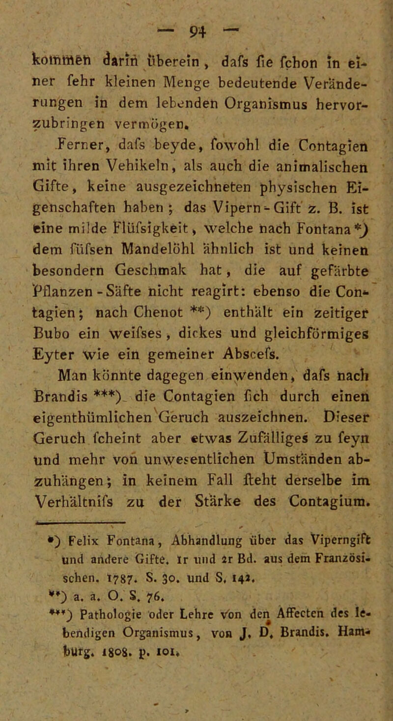 köitittt&ft darin überein , dafs fie fchon In ei- ner fehr kleinen Menge bedeutende Verände- rungen in dem lebenden Organismus hervor- zubringen vermögen. Ferner, dafs beyde, fowohl die Contagien mit ihren Vehikeln, als auch die animalischen Gifte, keine ausgezeichneten physischen Ei- genschaften haben; das Vipern - Gift z. B. ist feine milde Flüssigkeit, welche nach Fontana *) dem fiifsen Mandelöhl ähnlich ist und keinen besondern Geschmak hat, die auf gefärbte Pflanzen - Säfte nicht reagirt: ebenso die Con* tagien; nach Chenot **) enthält ein zeitiger Bubo ein weifses , dickes und gleichförmiges Eyter wie ein gemeiner Abscefs. Man könnte dagegen einwenden, dafs nach Brandis ***)_ die Contagien fich durch einen eigentümlichen Geruch auszeichnen. Dieser Geruch fcheint aber etwas Zufälliges zu feyn und mehr von unwesentlichen Umständen ab- zuhängen; in keinem Fall lieht derselbe im Verhältnis zu der Stärke des Contagium. •) Felix Fontana, Abhandlung über das Viperngift und andere Gifte, ir und 2r Bd. aus dem Französi- schen. 1787. S. 30. und S, 14». **) a. a. O. S. 76. ***) Pathologie oder Lehre Von den Affecten des le- bendigen Organismus, von J. D, Brandis. Ham- burg. 1808. p. 101*