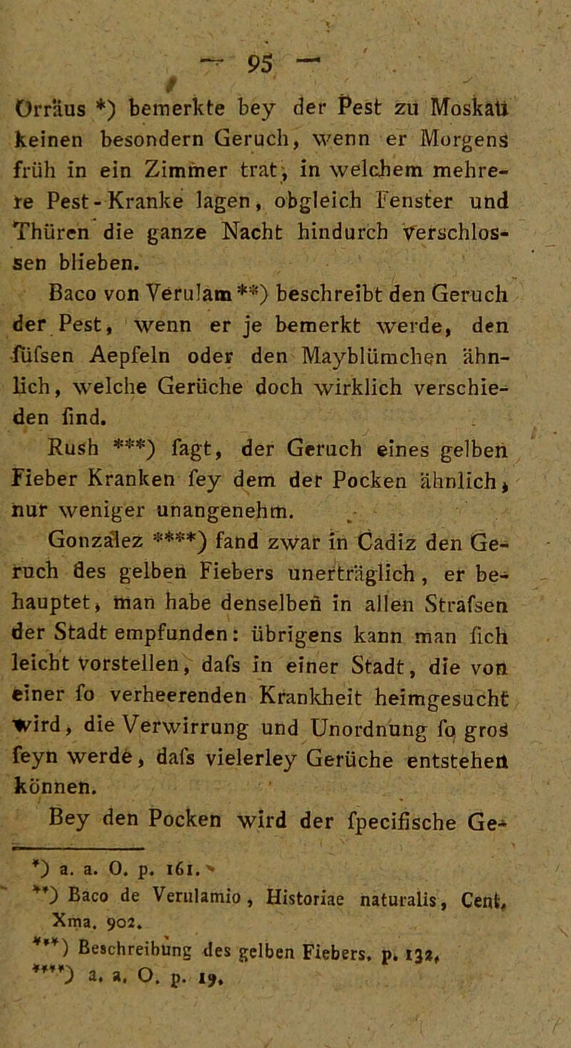 / Örr'dus *) bemerkte bey der Pest zu Moskau keinen besondern Geruch, wenn er Morgens früh in ein Zimmer trat , in welchem mehre- re Pest-Kranke lagen, obgleich Fenster und Thüren die ganze Nacht hindurch verschlos- sen blieben. Baco von Yerulam **) beschreibt den Geruch der Pest, wenn er je bemerkt werde, den •fiifsen Aepfeln oder den Mayblümchen ähn- lich, welche Gerüche doch wirklich verschie- den find. Rush ***) fagt, der Geruch eines gelben Fieber Kranken fey dem der Pocken ähnlich* nur weniger unangenehm. Gonzalez ****) fand zwar in Cadiz den Ge- ruch des gelben Fiebers unerträglich , er be- hauptet, man habe denselben in allen Strafsen der Stadt empfunden: übrigens kann man lieh leicht Vorstellen, dafs in einer Stadt, die von einer fo verheerenden Krankheit heimgesucht wird, die Verwirrung und Unordnung fo groS feyn werde, dafs vielerley Gerüche entstehen können. Bey den Pocken wird der fpecihsche Ge* *) a. a. 0. p. 161.» *’) Baco de Verulamio, Historiae naturalis, Cent, Xma. 902. *’*) Beschreibung des gelben Fiebers, p. 132, a. a, O. p. 19.