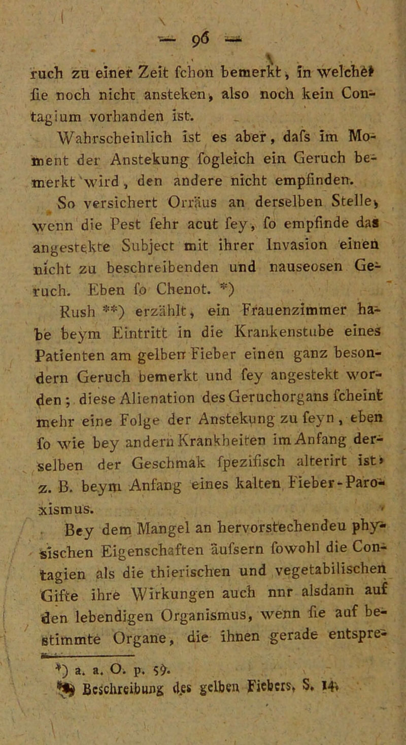 ^ 96 — ruch zu einer Zeit fchon bemerkt, in welche lie noch nicht ansteken, also noch kein Con- tagium vorhanden ist. Wahrscheinlich ist es aber, dafs im Mo- ment der Anstekung fogleich ein Geruch be- merkt 'wird , den andere nicht empfinden. So versichert Orräus an derselben Stelle* wenn die Pest fehr acut fey, fo empfinde das angestekte Subject mit ihrer Invasion einen nicht zu beschreibenden und nauseosen Ge- ruch. Eben fo Chenot. *) Rush **) erzählt, ein Frauenzimmer ha- be beym Eintritt in die Krankenstube eines Patienten am gelben Fieber einen ganz beson- dern Geruch bemerkt und fey angestekt wor- den ; diese Alienation des Geruchorgans fcheint mehr eine Folge der Anstekpng zu feyn , eben fo wie bey andern Krankheiten im Anfang der- selben der Gesellmak fpezifisch alterirt ist» z. B. beym Anfang eines kalten Fieber-Paro* xismus. Bey dem Mangel an hervorstechendeu phy* Sischen Eigenschaften äufsern fowohl die Con- tagien als die thierischen und vegetabilischen Gifte ihre Wirkungen auch nnr alsdann auf den lebendigen Organismus, wenn fie auf be- stimmte Organe, die ihnen gerade entspre- *) a. a. O. p. **ji Beschreibung d.es gelben Fiebers, S, 14«