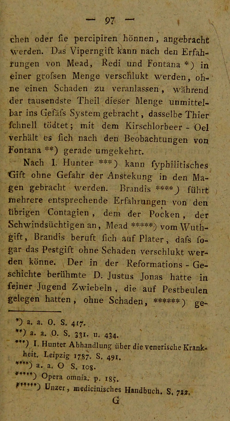 cheti oder fie percipiren hönnen, angebracht Werden. Das Viperngift kann nach den Erfah- rungen von Mead, Redi und Fontana * *) in einer grofsen Menge versclilukt werden, oh- ne einen Schaden zu veranlassen, wahrend der tausendste Theil dieser Menge unmittel- bar ins Gpfafs System gebracht, dasselbe Thier fchnell tödtet; mit dem Kirschlorbeer - Oel verhält es fich nach den Beobachtungen von Fontana **) gerade umgekehrt. Nach I. Hunter ***) kann fyphüitisches Gift ohne Gefahr der Anstekung in den Ma- gen gebracht werden. Brandis ****) führt mehrere entsprechende Erfahrungen von den übrigen Contagien , dem der Pocken , der Schwindsüchtigen an, Mead *****<) vomWuth- gift, Brandis beruft fich auf Plater, dafs fo- gar das Pestgift ohne Schaden verschlukt wer- den könne. Der in der Reformations - Ge- schichte berühmte D. Justus Jonas hatte in feiner Jugend Zwiebeln , die auf Pestbeulen gelegen hatten, ohne Schaden, $£$$$$ ^ gg_ ' f / *) a. a. 0. S. 417. **) a. a. 0. S. 331. u. 434. ) I. Hunter Abhandlung über die venerische Krank« heit. Leipzig 1787. S. 491. a. a. O S. ros. Opera omnia. p. 185. Unzer, medicinisches Handbuch. S. 732. G